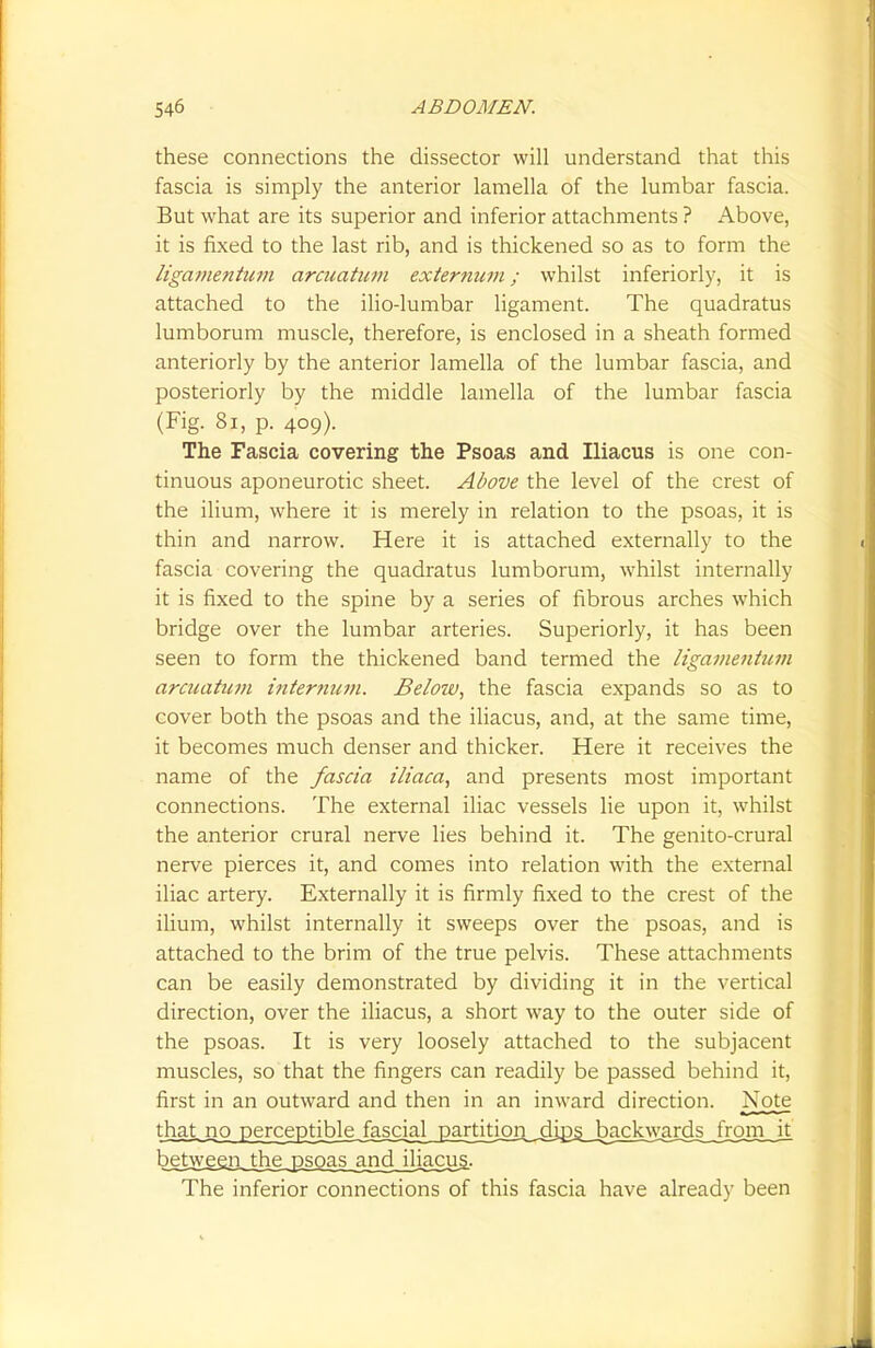 these connections the dissector will understand that this fascia is simply the anterior lamella of the lumbar fascia. But what are its superior and inferior attachments ? Above, it is fixed to the last rib, and is thickened so as to form the ligamentum arcuatum externum; whilst inferiorly, it is attached to the ilio-lumbar ligament. The quadratus lumborum muscle, therefore, is enclosed in a sheath formed anteriorly by the anterior lamella of the lumbar fascia, and posteriorly by the middle lamella of the lumbar fascia (Fig. 81, p. 409). The Fascia covering the Psoas and Iliacus is one con- tinuous aponeurotic sheet. Above the level of the crest of the ilium, where it is merely in relation to the psoas, it is thin and narrow. Here it is attached externally to the fascia covering the quadratus lumborum, whilst internally it is fixed to the spine by a series of fibrous arches which bridge over the lumbar arteries. Superiorly, it has been seen to form the thickened band termed the ligamentum arcuatum internum. Below, the fascia expands so as to cover both the psoas and the iliacus, and, at the same time, it becomes much denser and thicker. Here it receives the name of the fascia iliaca, and presents most important connections. The external iliac vessels lie upon it, whilst the anterior crural nerve lies behind it. The genito-crural nerve pierces it, and comes into relation with the external iliac artery. Externally it is firmly fixed to the crest of the ilium, whilst internally it sweeps over the psoas, and is attached to the brim of the true pelvis. These attachments can be easily demonstrated by dividing it in the vertical direction, over the iliacus, a short way to the outer side of the psoas. It is very loosely attached to the subjacent muscles, so that the fingers can readily be passed behind it, first in an outward and then in an inward direction. Note thaLno perceptible,fascial partition .dips backwards from it between the psoas and jljacug- The inferior connections of this fascia have already been