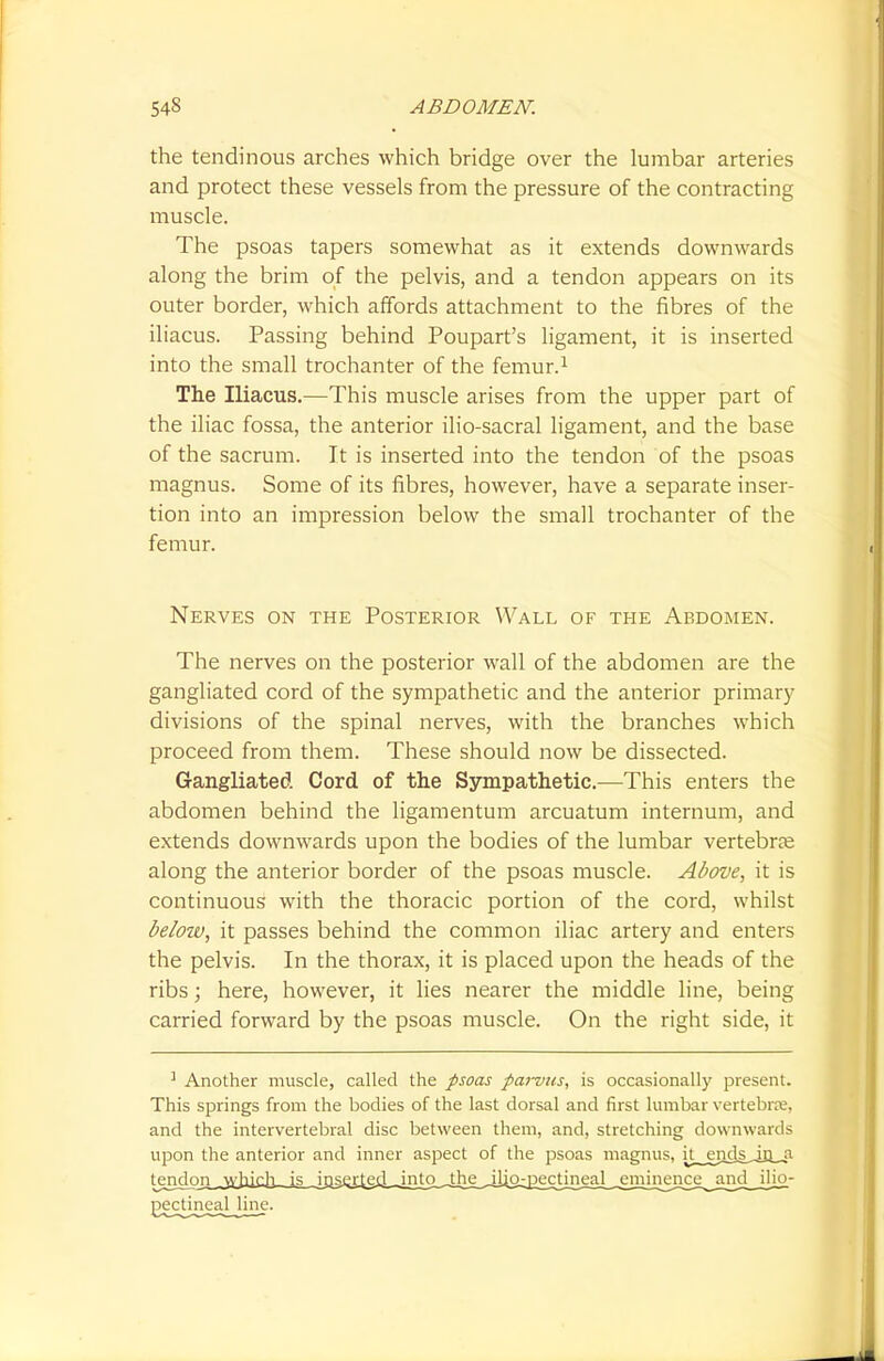 the tendinous arches which bridge over the lumbar arteries and protect these vessels from the pressure of the contracting muscle. The psoas tapers somewhat as it extends downwards along the brim of the pelvis, and a tendon appears on its outer border, which affords attachment to the fibres of the iliacus. Passing behind Poupart's ligament, it is inserted into the small trochanter of the femur.1 The Iliacus.—This muscle arises from the upper part of the iliac fossa, the anterior ilio-sacral ligament, and the base of the sacrum. It is inserted into the tendon of the psoas magnus. Some of its fibres, however, have a separate inser- tion into an impression below the small trochanter of the femur. Nerves on the Posterior Wall of the Abdomen. The nerves on the posterior wall of the abdomen are the gangliated cord of the sympathetic and the anterior primary divisions of the spinal nerves, with the branches which proceed from them. These should now be dissected. Gangliated Cord of the Sympathetic.—This enters the abdomen behind the ligamentum arcuatum internum, and extends downwards upon the bodies of the lumbar vertebra? along the anterior border of the psoas muscle. Above, it is continuous with the thoracic portion of the cord, whilst below, it passes behind the common iliac artery and enters the pelvis. In the thorax, it is placed upon the heads of the ribs; here, however, it lies nearer the middle line, being carried forward by the psoas muscle. On the right side, it 1 Another muscle, called the psoas parvus, is occasionally present. This springs from the bodies of the last dorsal and first lumbar vertebra;, and the intervertebral disc between them, and, stretching downwards upon the anterior and inner aspect of the psoas magnus, jt__ejids^in_,a tendonwdaich_j5inserted^^ eminence and ilio-