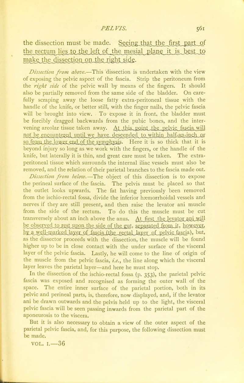 the dissection must be made. Sejimgjhjrtjthj^_fo thej^chmijiej^ make the dissection on the rightside. ■I —, _ -ii. »_ i n~. I'M i. »« ~ .. ~ *■ ' - . — i — ,i ■ ■ Dissection from above.—This dissection is undertaken with the view of exposing the pelvic aspect of the fascia. Strip the peritoneum from the right side of the pelvic wall by means of the fingers. It should also be partially removed from the same side of the bladder. On care- fully scraping away the loose fatty extra-peritoneal tissue with the handle of the knife, or better still, with the finger nails, the pelvic fascia will be brought into view. To expose it in front, the bladder must be forcibly dragged backwards from the pubic bones, and the inter- vening areolar tissue taken away. Ai^hja^°iGL4]ie_J2£lyisJ^ noHDe^mcounJ^^ sc^jnjnxJLhgJowjj^ Here it is so thick that it is beyond injur}' so long as we work with the fingers, or the handle of the knife, but laterally it is thin, and great care must be taken. The extra- peritoneal tissue which surrounds the internal iliac vessels must also be removed, and the relation of their parietal branches to the fascia made out. Dissection from below.—The object of this dissection is to expose the perineal surface of the fascia. The pelvis must be placed so that the outlet looks upwards. The fat having previously been removed from the ischio-rectal fossa, divide the inferior hemorrhoidal vessels and nerves if they are still present, and then raise the levator ani muscle from the side of the rectum. To do this the muscle must be cut transversely about an inch above the anus. At^fb^tw_th^erotox^JlLKiil be_obsj^2{edJpj^ejU^ sejgaxsj[ejijjam_it) how^vgr, b^jt^kmarJiedJ^ but, as the dissector proceeds with the dissection, the muscle will be found higher up to be in close contact with the under surface of the visceral layer of the pelvic fascia. Lastly, he will come to the line of origin of the muscle from the pelvic fascia, i.e., the line along which the visceral layer leaves the parietal layer—and here he must stop. In the dissection of the ischio-rectal fossa (p. 353), the parietal pelvic fascia was exposed and recognised as forming the outer wall of the space. The entire inner surface of the parietal portion, both in its pelvic and perineal parts, is, therefore, now displayed, and, if the levator ani be drawn outwards and the pelvis held up to the light, the visceral pelvic fascia will be seen passing inwards from the parietal part of the aponeurosis to the viscera. But it is also necessary to obtain a view of the outer aspect of the parietal pelvic fascia, and, for this purpose, the following dissection must be made. VOL. I.—36