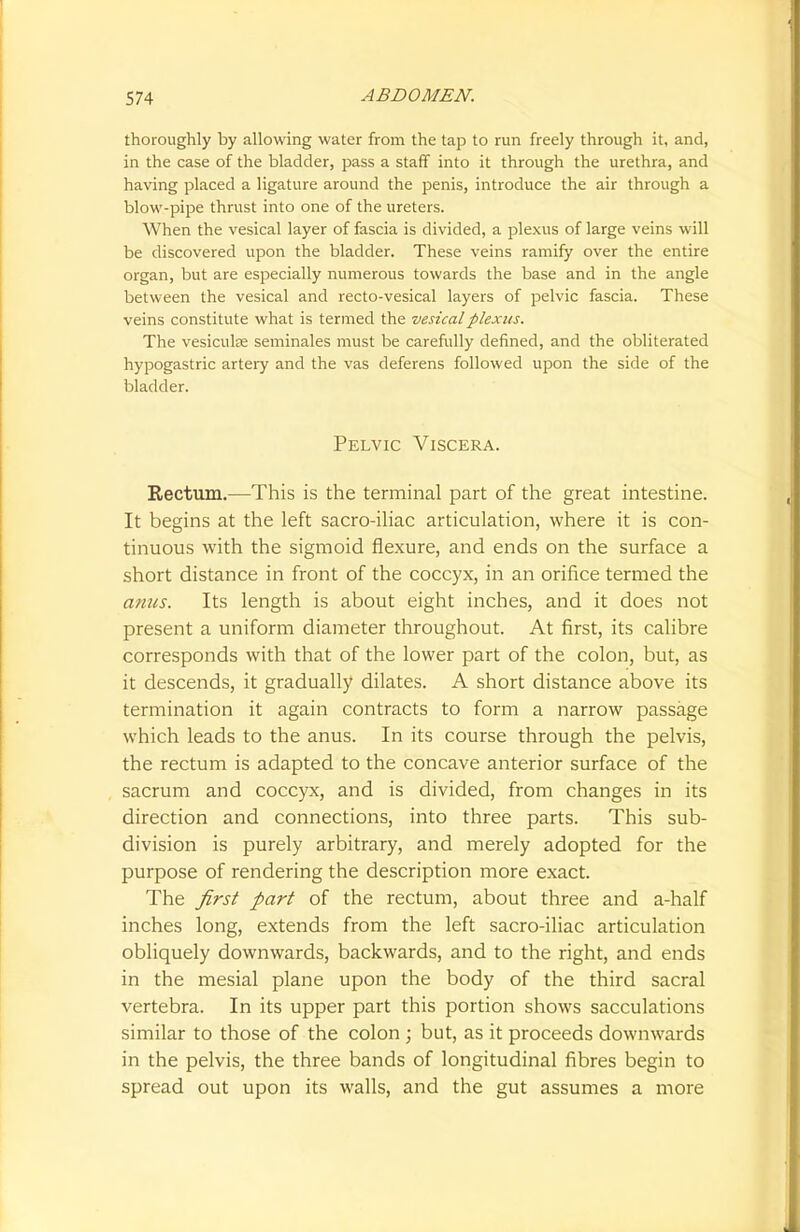 thoroughly by allowing water from the tap to run freely through it. and, in the case of the bladder, pass a staff into it through the urethra, and having placed a ligature around the penis, introduce the air through a blow-pipe thrust into one of the ureters. When the vesical layer of fascia is divided, a plexus of large veins will be discovered upon the bladder. These veins ramify over the entire organ, but are especially numerous towards the base and in the angle between the vesical and recto-vesical layers of pelvic fascia. These veins constitute what is termed the vesical plexus. The vesicuke seminales must be carefully defined, and the obliterated hypogastric artery and the vas deferens followed upon the side of the bladder. Pelvic Viscera. Rectum.—This is the terminal part of the great intestine. It begins at the left sacro-iliac articulation, where it is con- tinuous with the sigmoid flexure, and ends on the surface a short distance in front of the coccyx, in an orifice termed the amis. Its length is about eight inches, and it does not present a uniform diameter throughout. At first, its calibre corresponds with that of the lower part of the colon, but, as it descends, it gradually dilates. A short distance above its termination it again contracts to form a narrow passage which leads to the anus. In its course through the pelvis, the rectum is adapted to the concave anterior surface of the sacrum and coccyx, and is divided, from changes in its direction and connections, into three parts. This sub- division is purely arbitrary, and merely adopted for the purpose of rendering the description more exact. The first part of the rectum, about three and a-half inches long, extends from the left sacro-iliac articulation obliquely downwards, backwards, and to the right, and ends in the mesial plane upon the body of the third sacral vertebra. In its upper part this portion shows sacculations similar to those of the colon ; but, as it proceeds downwards in the pelvis, the three bands of longitudinal fibres begin to spread out upon its walls, and the gut assumes a more