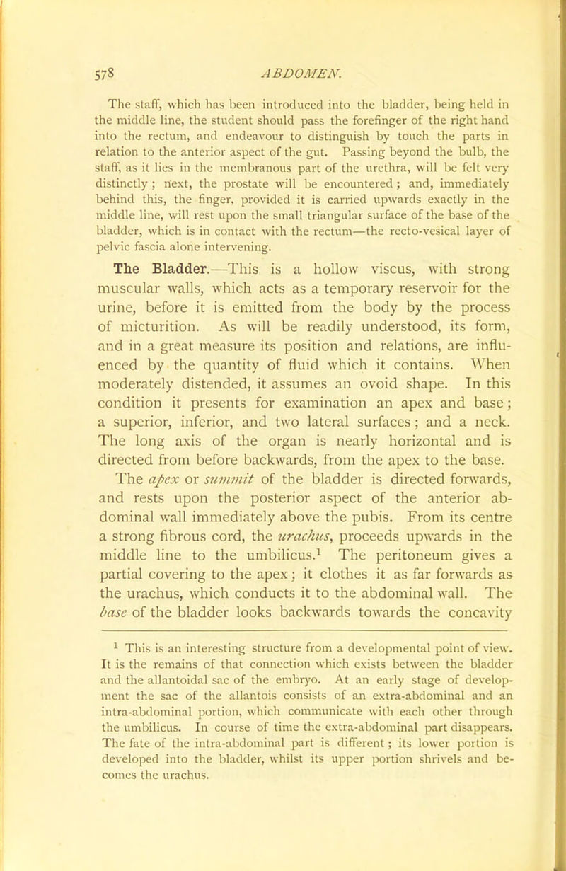 The staff, which has been introduced into the bladder, being held in the middle line, the student should pass the forefinger of the right hand into the rectum, and endeavour to distinguish by touch the parts in relation to the anterior aspect of the gut. Passing beyond the bulb, the staff, as it lies in the membranous part of the urethra, will be felt very distinctly ; next, the prostate will be encountered ; and, immediately behind this, the finger, provided it is carried upwards exactly in the middle line, will rest upon the small triangular surface of the base of the bladder, which is in contact with the rectum—the recto-vesical layer of pelvic fascia alone intervening. The Bladder.—This is a hollow viscus, with strong muscular walls, which acts as a temporary reservoir for the urine, before it is emitted from the body by the process of micturition. As will be readily understood, its form, and in a great measure its position and relations, are influ- enced by the quantity of fluid which it contains. When moderately distended, it assumes an ovoid shape. In this condition it presents for examination an apex and base; a superior, inferior, and two lateral surfaces; and a neck. The long axis of the organ is nearly horizontal and is directed from before backwards, from the apex to the base. The apex or summit of the bladder is directed forwards, and rests upon the posterior aspect of the anterior ab- dominal wall immediately above the pubis. From its centre a strong fibrous cord, the urachus, proceeds upwards in the middle line to the umbilicus.1 The peritoneum gives a partial covering to the apex; it clothes it as far forwards as the urachus, which conducts it to the abdominal wall. The base of the bladder looks backwards towards the concavity 1 This is an interesting structure from a developmental point of view. It is the remains of that connection which exists between the bladder and the allantoidal sac of the embryo. At an early stage of develop- ment the sac of the allantois consists of an extra-abdominal and an intra-abdominal portion, which communicate with each other through the umbilicus. In course of time the extra-abdominal part disappears. The fate of the intra-abdominal part is different; its lower portion is developed into the bladder, whilst its upper portion shrivels and be- comes the urachus.