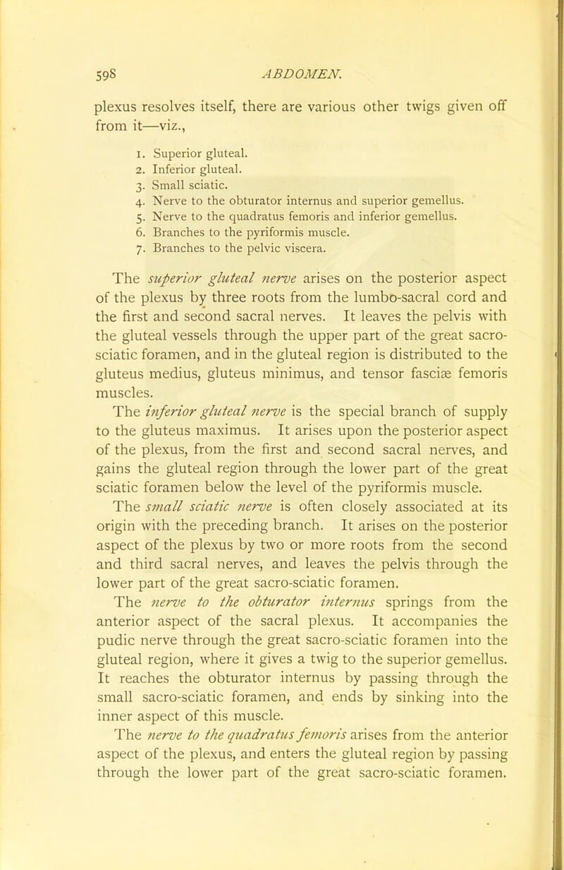 plexus resolves itself, there are various other twigs given off from it—viz., 1. Superior gluteal. 2. Inferior gluteal. 3. Small sciatic. 4. Nerve to the obturator internus and superior gemellus. 5. Nerve to the quadratus femoris and inferior gemellus. 6. Branches to the pyriformis muscle. 7. Branches to the pelvic viscera. The superior gluteal nerve arises on the posterior aspect of the plexus by three roots from the lumbo-sacral cord and the first and second sacral nerves. It leaves the pelvis with the gluteal vessels through the upper part of the great sacro- sciatic foramen, and in the gluteal region is distributed to the gluteus medius, gluteus minimus, and tensor fasciae femoris muscles. The inferior gluteal nerve is the special branch of supply to the gluteus maximus. It arises upon the posterior aspect of the plexus, from the first and second sacral nerves, and gains the gluteal region through the lower part of the great sciatic foramen below the level of the pyriformis muscle. The small sciatic nerve is often closely associated at its origin with the preceding branch. It arises on the posterior aspect of the plexus by two or more roots from the second and third sacral nerves, and leaves the pelvis through the lower part of the great sacro-sciatic foramen. The nerve to the obturator internus springs from the anterior aspect of the sacral plexus. It accompanies the pudic nerve through the great sacro-sciatic foramen into the gluteal region, where it gives a twig to the superior gemellus. It reaches the obturator internus by passing through the small sacro-sciatic foramen, and ends by sinking into the inner aspect of this muscle. The nerve to the quadratics femoris arises from the anterior aspect of the plexus, and enters the gluteal region by passing through the lower part of the great sacro-sciatic foramen.