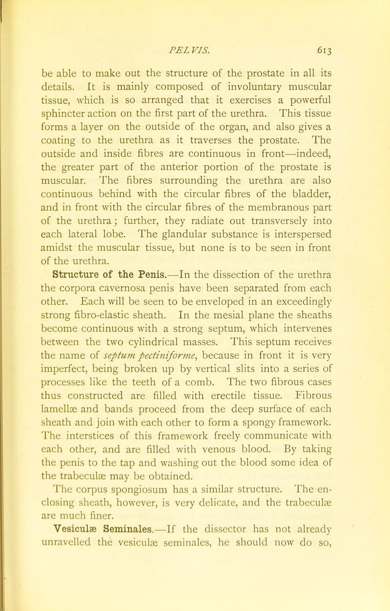 be able to make out the structure of the prostate in all its details. It is mainly composed of involuntary muscular tissue, which is so arranged that it exercises a powerful sphincter action on the first part of the urethra. This tissue forms a layer on the outside of the organ, and also gives a coating to the urethra as it traverses the prostate. The outside and inside fibres are continuous in front—indeed, the greater part of the anterior portion of the prostate is muscular. The fibres surrounding the urethra are also continuous behind with the circular fibres of the bladder, and in front with the circular fibres of the membranous part of the urethra; further, they radiate out transversely into each lateral lobe. The glandular substance is interspersed amidst the muscular tissue, but none is to be seen in front of the urethra. Structure of the Penis.—In the dissection of the urethra the corpora cavernosa penis have been separated from each other. Each will be seen to be enveloped in an exceedingly strong fibro-elastic sheath. In the mesial plane the sheaths become continuous with a strong septum, which intervenes between the two cylindrical masses. This septum receives the name of septum pectiniforme, because in front it is very imperfect, being broken up by vertical slits into a series of processes like the teeth of a comb. The two fibrous cases thus constructed are filled with erectile tissue. Fibrous lamellae and bands proceed from the deep surface of each sheath and join with each other to form a spongy framework. The interstices of this framework freely communicate with each other, and are filled with venous blood. By taking the penis to the tap and washing out the blood some idea of the trabecular may be obtained. The corpus spongiosum has a similar structure. The en- closing sheath, however, is very delicate, and the trabecular are much finer. Vesiculse Seminales.—If the dissector has not already unravelled the vesicular seminales, he should now do so,
