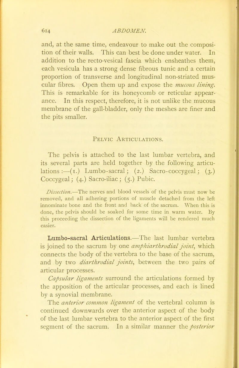 and, at the same time, endeavour to make out the composi- tion of their walls. This can best be done under water. In addition to the recto-vesical fascia which ensheathes them, each vesicula has a strong dense fibrous tunic and a certain proportion of transverse and longitudinal non-striated mus- cular fibres. Open them up and expose the mucous lifting. This is remarkable for its honeycomb or reticular appear- ance. In this respect, therefore, it is not unlike the mucous membrane of the gall-bladder, only the meshes are finer and the pits smaller. Pelvic Articulations. The pelvis is attached to the last lumbar vertebra, and its several parts are held together by the following articu- lations :—(i.) Lumbo - sacral; (2.) Sacro - coccygeal; (3.) Coccygeal; (4.) Sacro-iliac; (5.) Pubic. Dissection.—The nerves and blood vessels of the pelvis must now be removed, and all adhering portions of muscle detached from the left innominate bone and the front and back of the sacrum. When this is done, the pelvis should be soaked for some time in warm water. By this proceeding the dissection of the ligaments will be rendered much easier. Lumbo-sacral Articulations.—The last lumbar vertebra is joined to the sacrum by one amphiarthrodial joint, which connects the body of the vertebra to the base of the sacrum, and by two diarthrodial joints, between the two pairs of articular processes. Capsular ligaments surround the articulations formed by the apposition of the articular processes, and each is lined by a synovial membrane. The anterior co??imon ligament of the vertebral column is continued downwards over the anterior aspect of the body of the last lumbar vertebra to the anterior aspect of the first segment of the sacrum. In a similar manner the posterior
