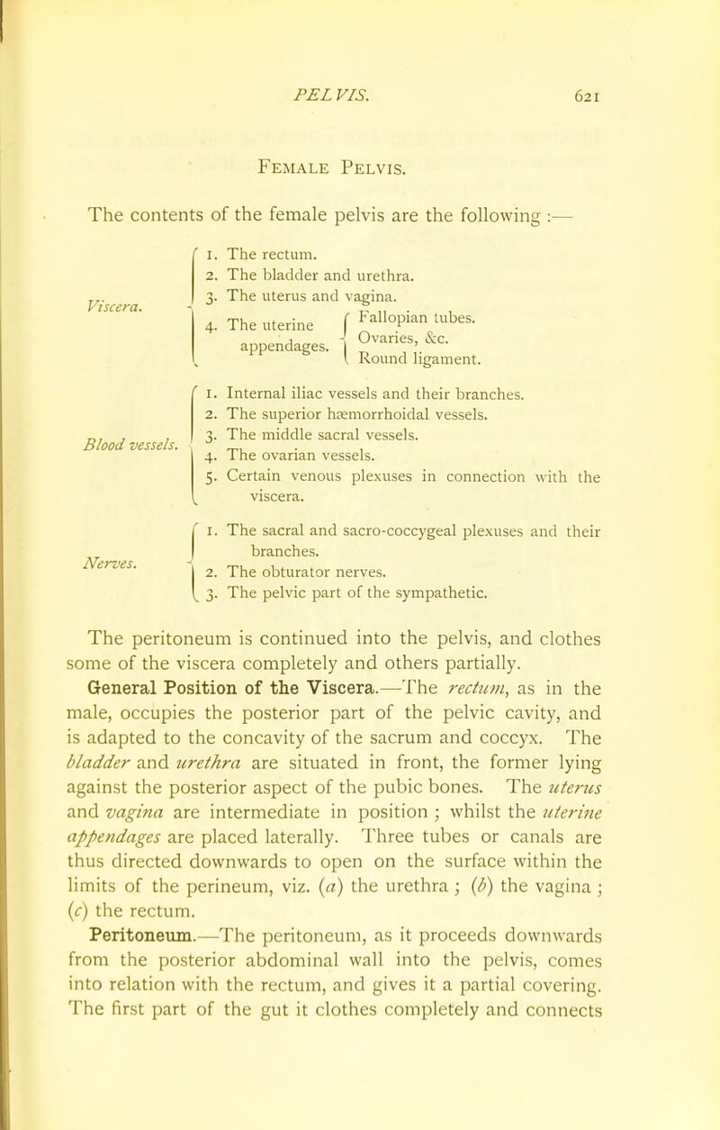 Female Pelvis. The contents of the female pelvis are the following :- Viscera. Blood vessels. r. The rectum. 2. The bladder and urethra. 3. The uterus and vagina. 4. The uterine ( FMoP™ ^bes. appendages. 1 0varles' &c I Round ligament. 1. Internal iliac vessels and their branches. 2. The superior heemorrhoidal vessels. 3. The middle sacral vessels. 4. The ovarian vessels. 5. Certain venous plexuses in connection with the viscera. Nerves. 1. The sacral and sacro-coccygeal plexuses and their branches. 2. The obturator nerves. 3. The pelvic part of the sympathetic. The peritoneum is continued into the pelvis, and clothes some of the viscera completely and others partially. General Position of the Viscera.—The rectum, as in the male, occupies the posterior part of the pelvic cavity, and is adapted to the concavity of the sacrum and coccyx. The bladder and urethra are situated in front, the former lying against the posterior aspect of the pubic bones. The uterus and vagina are intermediate in position ; whilst the uterine appendages are placed laterally. Three tubes or canals are thus directed downwards to open on the surface within the limits of the perineum, viz. (a) the urethra ; (b) the vagina ; (c) the rectum. Peritoneum.—The peritoneum, as it proceeds downwards from the posterior abdominal wall into the pelvis, comes into relation with the rectum, and gives it a partial covering. The first part of the gut it clothes completely and connects