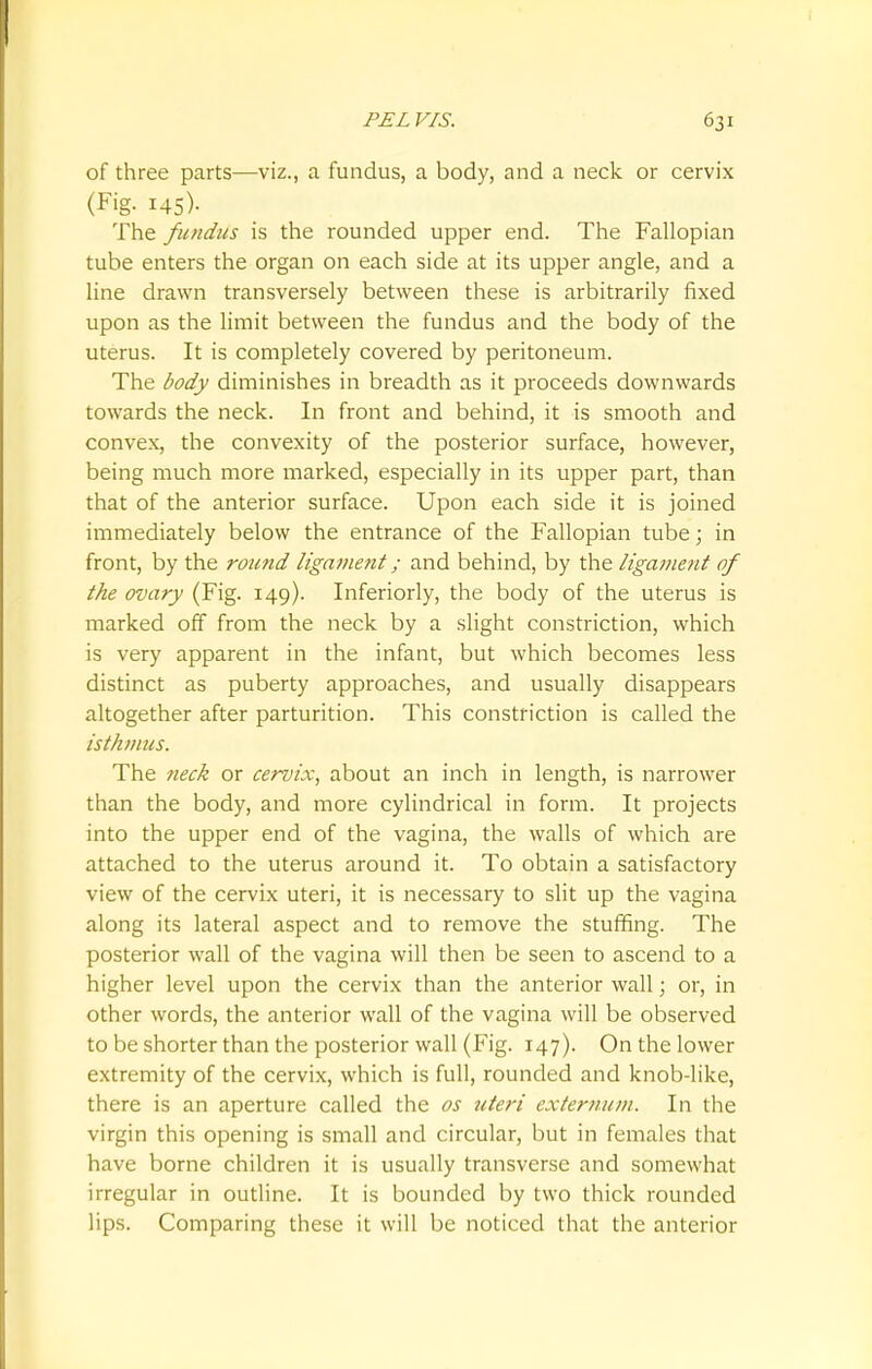 of three parts—viz., a fundus, a body, and a neck or cervix (Fig. 145)- The fundus is the rounded upper end. The Fallopian tube enters the organ on each side at its upper angle, and a line drawn transversely between these is arbitrarily fixed upon as the limit between the fundus and the body of the uterus. It is completely covered by peritoneum. The body diminishes in breadth as it proceeds downwards towards the neck. In front and behind, it is smooth and convex, the convexity of the posterior surface, however, being much more marked, especially in its upper part, than that of the anterior surface. Upon each side it is joined immediately below the entrance of the Fallopian tube; in front, by the round ligament; and behind, by the ligament of the ovary (Fig. 149). Inferiorly, the body of the uterus is marked off from the neck by a slight constriction, which is very apparent in the infant, but which becomes less distinct as puberty approaches, and usually disappears altogether after parturition. This constriction is called the isthmus. The neck or cervix, about an inch in length, is narrower than the body, and more cylindrical in form. It projects into the upper end of the vagina, the walls of which are attached to the uterus around it. To obtain a satisfactory view of the cervix uteri, it is necessary to slit up the vagina along its lateral aspect and to remove the stuffing. The posterior wall of the vagina will then be seen to ascend to a higher level upon the cervix than the anterior wall; or, in other words, the anterior wall of the vagina will be observed to be shorter than the posterior wall (Fig. 147). On the lower extremity of the cervix, which is full, rounded and knob-like, there is an aperture called the os uteri externum. In the virgin this opening is small and circular, but in females that have borne children it is usually transverse and somewhat irregular in outline. It is bounded by two thick rounded lips. Comparing these it will be noticed that the anterior