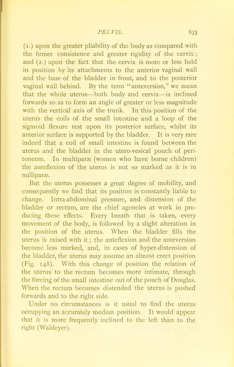 (1.) upon the greater pliability of the body as compared with the firmer consistence and greater rigidity of the cervix; and (2.) upon the fact that the cervix is more or less held in position by its attachments to the anterior vaginal wall and the base of the bladder in front, and to the posterior vaginal wall behind. By the term  anteversion, we mean that the whole uterus—both body and cervix—is inclined forwards so as to form an angle of greater or less magnitude with the vertical axis of the trunk. In this position of the uterus the coils of the small intestine and a loop of the sigmoid flexure rest upon its posterior surface, whilst its anterior surface is supported by the bladder. It is very rare indeed that a coil of small intestine is found between the uterus and the bladder in the utero-vesical pouch of peri- toneum. In multiparas (women who have borne children) the anteflexion of the uterus is not so marked as it is in nulliparae. But the uterus possesses a great degree of mobility, and consequently we find that its position is constantly liable to change. Intra-abdominal pressure, and distension of the bladder or rectum, are the chief agencies at work in pro- ducing these effects. Every breath that is taken, every movement of the body, is followed by a slight alteration in the position of the uterus. When the bladder fills the uterus is raised with it; the anteflexion and the anteversion become less marked, and, in cases of hyper-distension of the bladder, the uterus may assume an almost erect position (Fig. 148). With this change of position the relation of the uterus to the rectum becomes more intimate, through the forcing of the small intestine out of the pouch of Douglas. When the rectum becomes distended the uterus is pushed forwards and to the right side. Under no circumstances is it usual to find the uterus occupying an accurately median position. It would appear that it is more frequently inclined to the left than to the right (Waldeyer).