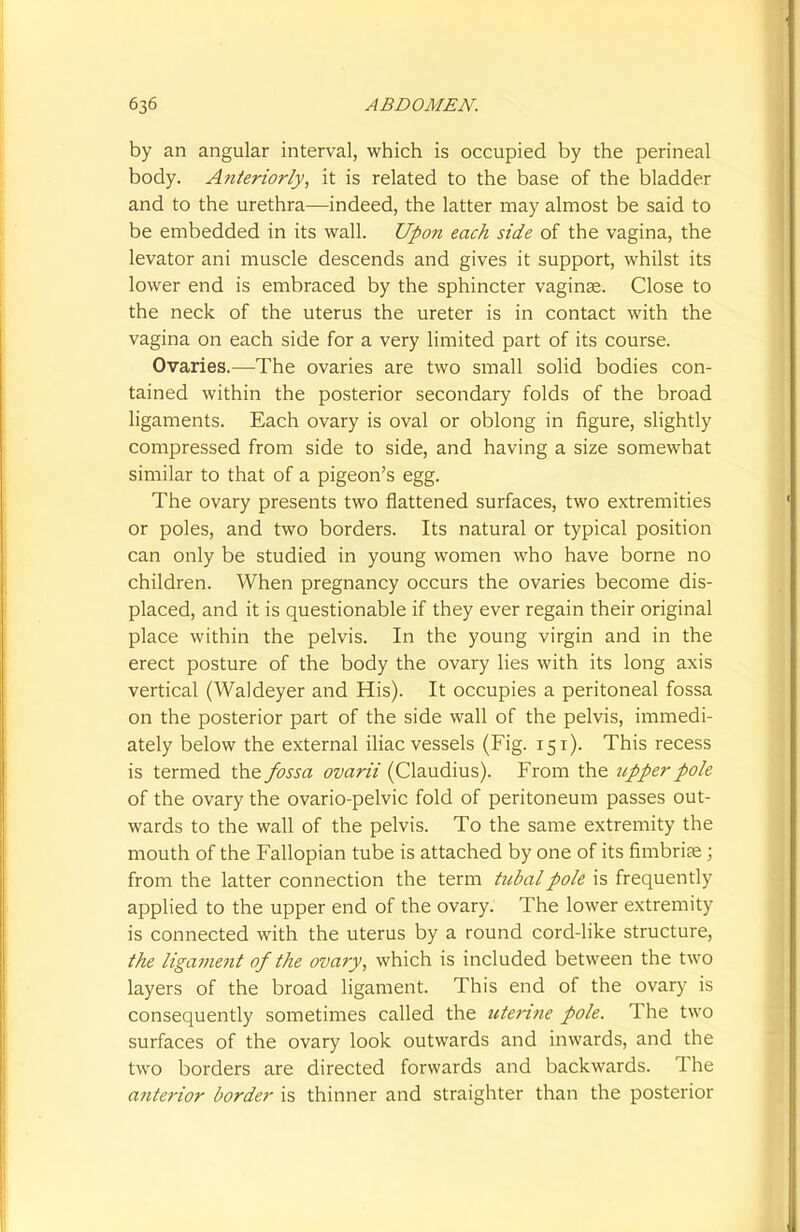 by an angular interval, which is occupied by the perineal body. Anteriorly, it is related to the base of the bladder and to the urethra—indeed, the latter may almost be said to be embedded in its wall. Upon each side of the vagina, the levator ani muscle descends and gives it support, whilst its lower end is embraced by the sphincter vaginae. Close to the neck of the uterus the ureter is in contact with the vagina on each side for a very limited part of its course. Ovaries.—The ovaries are two small solid bodies con- tained within the posterior secondary folds of the broad ligaments. Each ovary is oval or oblong in figure, slightly compressed from side to side, and having a size somewhat similar to that of a pigeon's egg. The ovary presents two flattened surfaces, two extremities or poles, and two borders. Its natural or typical position can only be studied in young women who have borne no children. When pregnancy occurs the ovaries become dis- placed, and it is questionable if they ever regain their original place within the pelvis. In the young virgin and in the erect posture of the body the ovary lies with its long axis vertical (Waldeyer and His). It occupies a peritoneal fossa on the posterior part of the side wall of the pelvis, immedi- ately below the external iliac vessels (Fig. 151). This recess is termed the fossa ovarii (Claudius). From the upper pole of the ovary the ovario-pelvic fold of peritoneum passes out- wards to the wall of the pelvis. To the same extremity the mouth of the Fallopian tube is attached by one of its fimbriae ; from the latter connection the term tubal pole is frequently applied to the upper end of the ovary. The lower extremity is connected with the uterus by a round cord-like structure, the ligament of the ovary, which is included between the two layers of the broad ligament. This end of the ovary is consequently sometimes called the uterine pole. The two surfaces of the ovary look outwards and inwards, and the two borders are directed forwards and backwards. The anterior border is thinner and straighter than the posterior