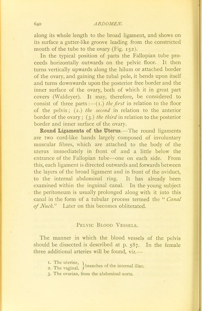along its whole length to the broad ligament, and shows on its surface a gutter-like groove leading from the constricted mouth of the tube to the ovary (Fig. 152). In the typical position of parts the Fallopian tube pro- ceeds horizontally outwards on the pelvic floor. It then turns vertically upwards along the hilum or attached border of the ovary, and gaining the tubal pole, it bends upon itself and turns downwards upon the posterior free border and the inner surface of the ovary, both of which it in great part covers (Waldeyer). It may, therefore, be considered to consist of three parts :—(1.) the first in relation to the floor of the pelvis; (2.) the second in relation to the anterior border of the ovary; (3.) the third in relation to the posterior border and inner surface of the ovary. Round Ligaments of the Uterus.—The round ligaments are two cord-like bands largely composed of involuntary muscular fibres, which are attached to the body of the uterus immediately in front of and a little below the entrance of the Fallopian tube—one on each side. From this, each ligament is directed outwards and forwards between the layers of the broad ligament and in front of the oviduct, to the internal abdominal ring. It has already been examined within the inguinal canal. In the young subject the peritoneum is usually prolonged along with it into this canal in the form of a tubular process termed the  Canal of Nuck. Later on this becomes obliterated. Pelvic Blood Vessels. The manner in which the blood vessels of the pelvis should be dissected is described at p. 587. In the female three additional arteries will be found, viz.— 1. The uterine, ~\ 2. The vaginal, )branches of the lnternal 3. The ovarian, from the abdominal aorta.