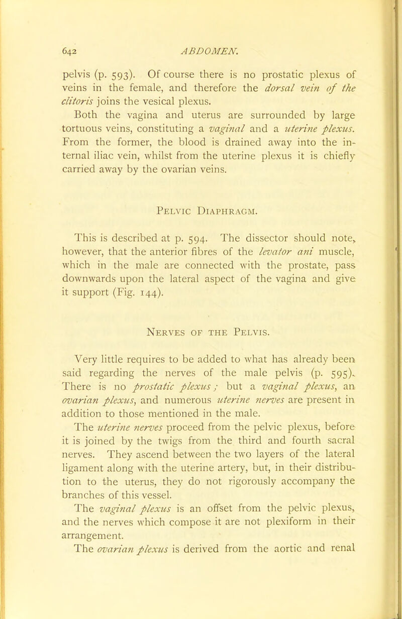pelvis (p. 593). Of course there is no prostatic plexus of veins in the female, and therefore the dorsal vein of the clitoris joins the vesical plexus. Both the vagina and uterus are surrounded by large tortuous veins, constituting a vaginal and a uterine plexus. From the former, the blood is drained away into the in- ternal iliac vein, whilst from the uterine plexus it is chiefly carried away by the ovarian veins. Pelvic Diaphragm. This is described at p. 594. The dissector should note, however, that the anterior fibres of the levator ani muscle, which in the male are connected with the prostate, pass downwards upon the lateral aspect of the vagina and give it support (Fig. 144). Nerves of the Pelvis. Very little requires to be added to what has already been said regarding the nerves of the male pelvis (p. 595). There is no prostatic plexus; but a vaginal plexus, an ovarian plexus, and numerous uterine nerves are present in addition to those mentioned in the male. The uterine nerves proceed from the pelvic plexus, before it is joined by the twigs from the third and fourth sacral nerves. They ascend between the two layers of the lateral ligament along with the uterine artery, but, in their distribu- tion to the uterus, they do not rigorously accompany the branches of this vessel. The vaginal plexus is an offset from the pelvic plexus, and the nerves which compose it are not plexiform in their arrangement. The ovarian plexus is derived from the aortic and renal