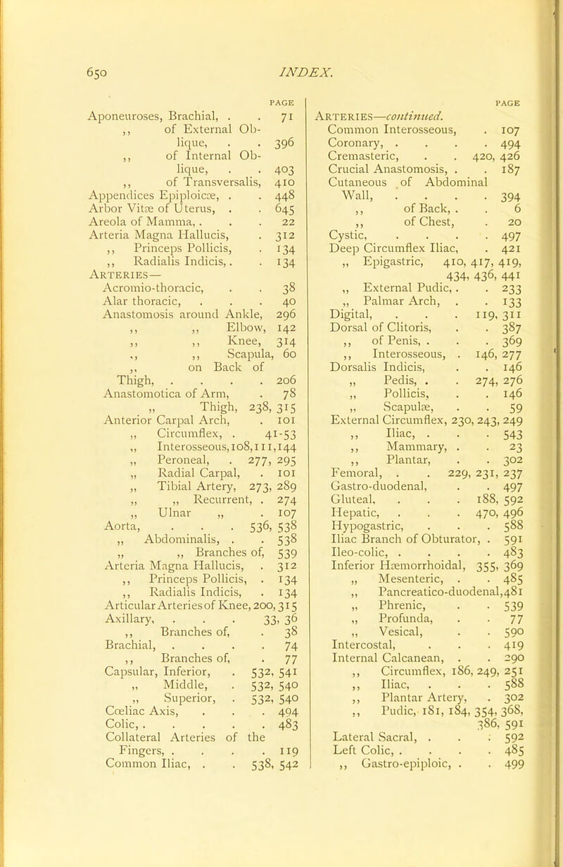 Aponeuroses, Brachial, . . 71 ,, of External Ob- lique, . . 396 ,, of Internal Ob- lique, . . 403 ,, of Transversalis, 410 Appendices Epiploicre, . . 448 Arbor Vitee of Uterus, . . 645 Areola of Mamma,... 22 Arteria Magna Hallucis, . 312 ,, Princeps Pollicis, . 134 ,, Radialis Indicis,. . 134 Arteries— Acromio-thoracic, . . 38 Alar thoracic, ... 40 Anastomosis around Ankle, 296 ,, ,, Elbow, 142 ,, ,, Knee, 314 ,, ,, Scapula, 60 on Back of Thigh 206 Anastomotica of Arm, . 78 Thigh, 238, 315 Anterior Carpal Arch, . 101 ,, Circumflex, . 41-53 ,, Interosseous, 108,111,144 ,, Peroneal, . 277, 295 „ Radial Carpal, . 101 „ Tibial Artery, 273, 289 ,, ,, Recurrent, . 274 „ Ulnar „ . 107 Aorta, . . . 536, 538 „ Abdominalis, . . 538 ,, ,, Branches of, 539 Arteria Magna Hallucis, . 312 ,, Princeps Pollicis, . 134 ,, Radialis Indicis, . 134 Articular Arteries of Knee, 200,315 Axillary, ... 33. 36 ,, Branches of, . 38 Brachial, .... 74 ,, Branches of, . 77 Capsular, Inferior, . 532, 541 Middle, . 532, 540 Superior, . 532, 540 Coeliac Axis, . . . 494 Colic, 483 Collateral Arteries of the Fingers, . . . .119 Common Iliac, . . 538, 542 Arteries—continued. Common Interosseous, . 107 Coronary, .... 494 Cremasteric, . . 420, 426 Crucial Anastomosis, . .187 Cutaneous of Abdominal Wall, . ... 394 ,, of Back, . . 6 ,, of Chest, . 20 Cystic, . . . . 497 Deep Circumflex Iliac, . 421 „ Epigastric, 410, 417, 419, 434- 436, 441 ,, External Pudic, . . 233 „ Palmar Arch, . . 133 Digital, . . . 119,311 Dorsal of Clitoris, . . 387 ,, of Penis, . . . 369 ,, Interosseous, . 146, 277 Dorsalis Indicis, . . 146 „ Pedis, . . 274, 276 „ Pollicis, . . 146 „ Scapula, . . 59 External Circumflex, 230, 243, 249 Iliac, . . -543 ,, Mammary, . . 23 ,, Plantar, . . 302 Femoral, . . 229, 231, 237 Gastro-duodenal, . . 497 Gluteal, . . . 188, 592 Hepatic, . . . 470, 496 Hypogastric, . . . 588 Iliac Branch of Obturator, . 591 Ileo-colic, .... 483 Inferior Hemorrhoidal, 355, 369 ,, Mesenteric, . . 485 ,, Pancreatico-duodenal,48l „ Phrenic, . . 539 „ Profunda, . . 77 „ Vesical, . . 590 Intercostal, . . . 419 Internal Calcanean, . . 290 ,, Circumflex, 186, 249, 251 „ Iliac, . . .588 ,, Plantar Artery, . 302 ,, Pudic, 1S1, 184, 354, 36S, 386, 591 Lateral Sacral, . . . 592 Left Colic, . . . .485 ,, Gastro-epiploic, . . 499