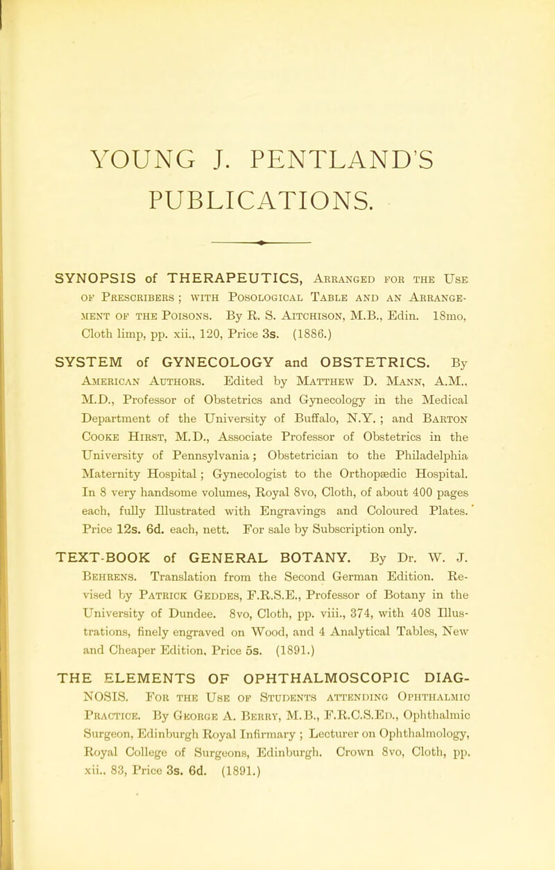 YOUNG J. PENTLAND'S PUBLICATIONS. SYNOPSIS of THERAPEUTICS, Arranged for the Use of Prescribers ; with Posological Table and an Arrange- ment of the Poisons. By R. S. Aitchison, M.B., Edin. 18mo, Cloth limp, pp. xii., 120, Price 3s. (1886.) SYSTEM of GYNECOLOGY and OBSTETRICS. By American Authors. Edited by Matthew D. Mann, A.M.. M.D., Professor of Obstetrics and Gynecology in the Medical Department of the University of Buffalo, N.Y. ; and Barton Cooke Hirst, M.D., Associate Professor of Obstetrics in the University of Pennsylvania; Obstetrician to the Philadelphia Maternity Hospital; Gynecologist to the Orthopaedic Hospital. In 8 very handsome volumes, Royal 8vo, Cloth, of about 400 pages each, fully Illustrated with Engravings and Coloured Plates.' Price 12s. 6d. each, nett. For sale by Subscription only. TEXT-BOOK of GENERAL BOTANY. By Dr. W. J. Behrens. Translation from the Second German Edition. Re- vised by Patrick Geddes, F.R.S.E., Professor of Botany in the University of Dundee. 8vo, Cloth, pp. viii., 374, with 408 Illus- trations, finely engraved on Wood, and 4 Analytical Tables, New and Cheaper Edition, Price 5s. (1891.) THE ELEMENTS OF OPHTHALMOSCOPIC DIAG- NOSIS. For the Use of Students attending Ophthalmic Practice. By George A. Berry, M.B., F.R.C.S.Ed., Ophthalmic Surgeon, Edinburgh Royal Infirmary ; Lecturer on Ophthalmology, Royal College of Surgeons, Edinburgh. Crown 8vo, Cloth, pp. xii.. 83, Price 3s. 6d. (1891.)