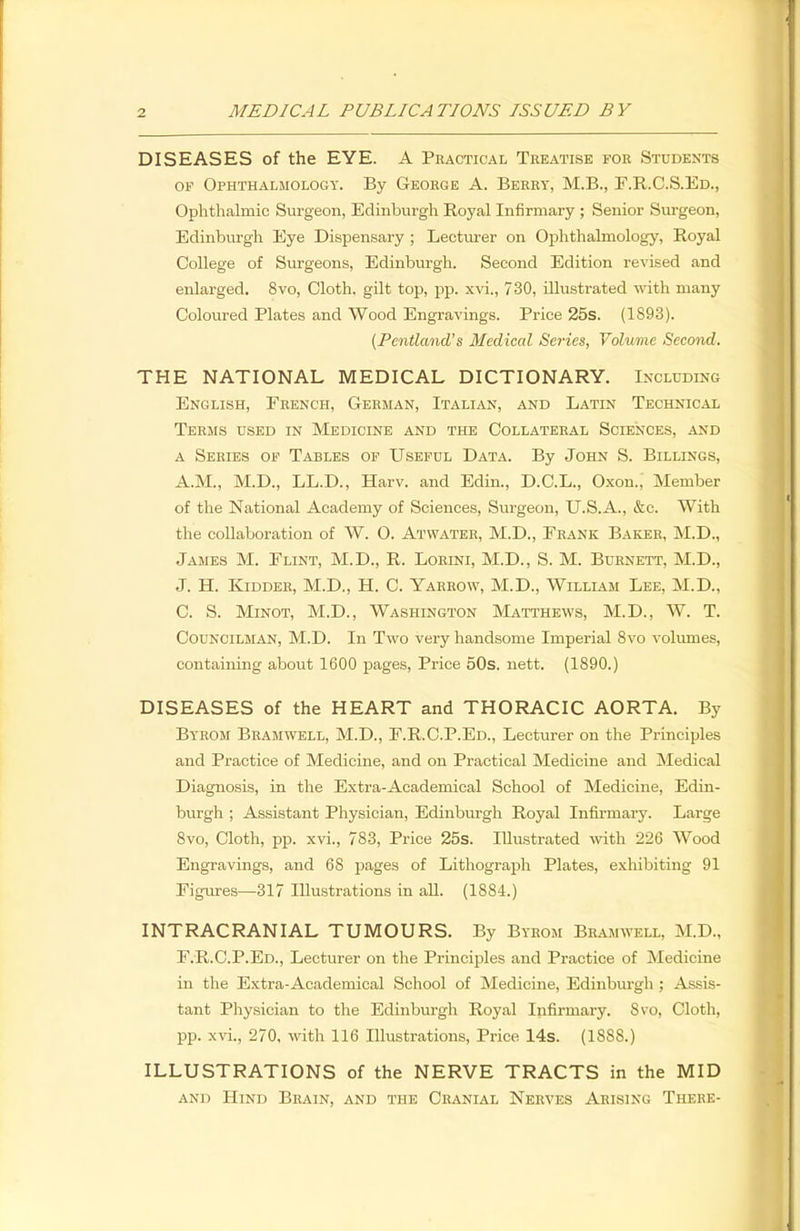 DISEASES of the EYE. A Practical Teeatise foe Students of Ophthalmology. By Geoege A. Beery, M.B., F.R.C.S.Ed., Ophthalmic Surgeon, Edinburgh Royal Infirmary ; Senior Surgeon, Edinburgh Eye Dispensary ; Lecturer on Ophthalmology, Royal College of Surgeons, Edinburgh. Second Edition revised and enlarged. 8vo, Cloth, gilt top, pp. xvi., 730, illustrated with many Coloured Plates and Wood Engravings. Price 25s. (1893). (Pentland's Medical Series, Volume Second. THE NATIONAL MEDICAL DICTIONARY. Including English, French, Geeman, Italian, and Latin Technical Teems used in Medicine and the Collateeal Sciences, and a Seeies of Tables of Useful Data. By John S. Billings, A.M., M.D., LL.D., Harv. and Edin., D.C.L., Oxon., Member of the National Academy of Sciences, Surgeon, U.S.A., &c With the collaboration of W. 0. Atwatee, M.D., Frank Baker, M.D., James M. Flint, M.D., R. Loeini, M.D., S. M. Buenett, M.D., J. H. Kidder, M.D., H. C. Yarrow, M.D., William Lee, M.D., C. S. Minot, M.D., Washington Matthews, M.D., W. T. Councilman, M.D. In Two very handsome Imperial 8vo volumes, containing about 1600 pages, Price 50s. nett. (1890.) DISEASES of the HEART and THORACIC AORTA. By Byrom Bramwell, M.D., F.R.C.P.Ed., Lecturer on the Principles and Practice of Medicine, and on Practical Medicine and Medical Diagnosis, in the Extra-Academical School of Medicine, Edin- burgh ; Assistant Physician, Edinburgh Royal Infirmary. Large 8vo, Cloth, pp. xvi., 783, Price 25s. Illustrated with 226 Wood Engravings, and 68 pages of Lithograph Plates, exhibiting 91 Figures—317 Illustrations in all. (1884.) INTRACRANIAL TUMOURS. By Byrom Bramwell, M.D., F.R.C.P.Ed., Lecturer on the Principles and Practice of Medicine in the Extra-Academical School of Medicine, Edinburgh ; Assis- tant Physician to the Edinburgh Royal Infirmary. 8vo, Cloth, pp. xvi., 270, with 116 Illustrations, Price 14s. (1888.) ILLUSTRATIONS of the NERVE TRACTS in the MID and Hind Brain, and the Cranial Nerves Arising There-