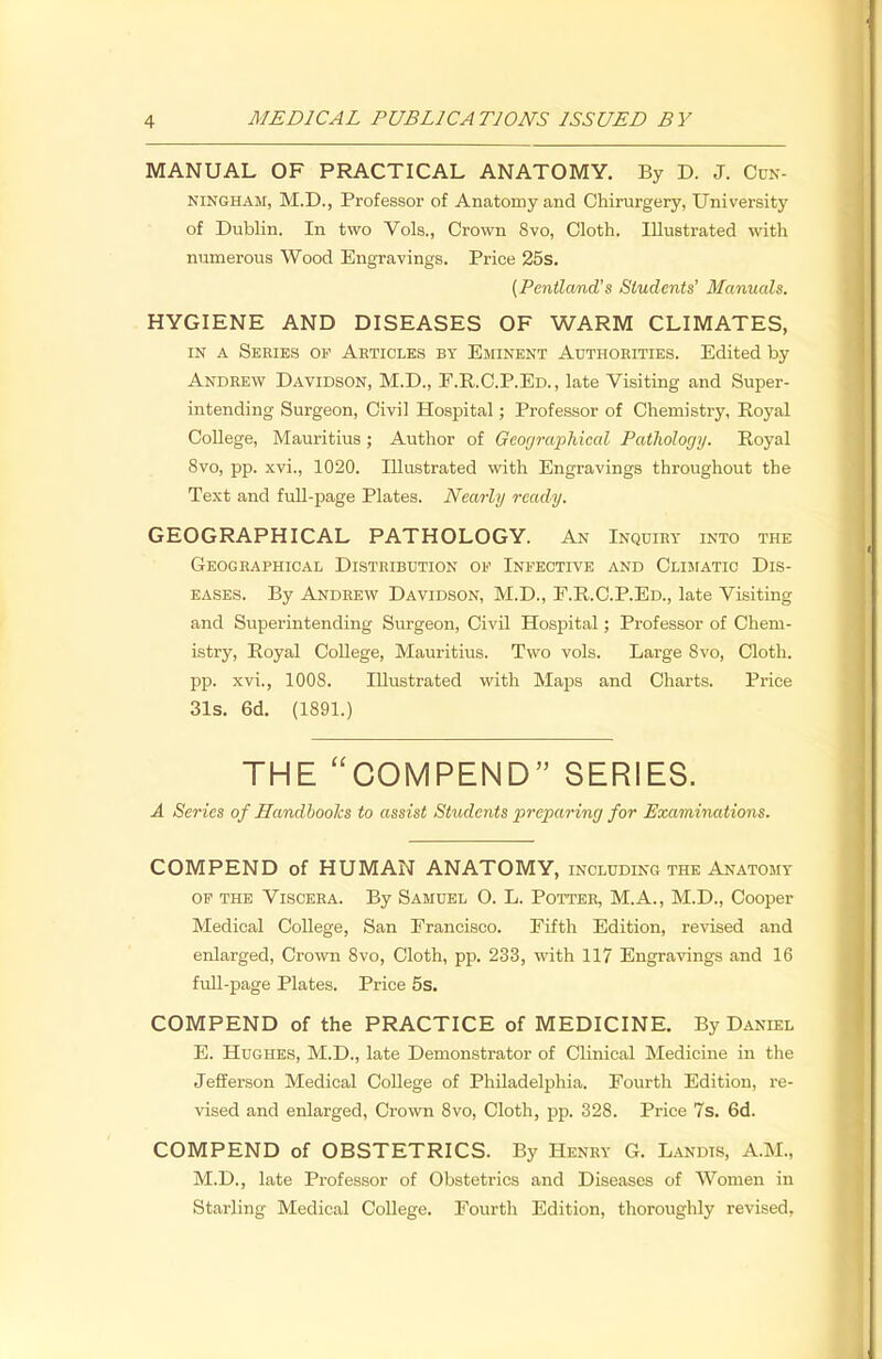 MANUAL OF PRACTICAL ANATOMY. By D. J. Cun- ningham, M.D., Professor of Anatomy and Chirurgery, University of Dublin. In two Vols., Crown 8vo, Cloth. Illustrated with numerous Wood Engravings. Price 25s. (Pentland's Students' Manuals. HYGIENE AND DISEASES OF WARM CLIMATES, in a Series of Articles by Eminent Authorities. Edited by Andrew Davidson, M.D., F.R. C.P.Ed., late Visiting and Super- intending Surgeon, Civil Hospital; Professor of Chemistry, Royal College, Mauritius; Author of Geographical Pathology. Royal 8vo, pp. xvi., 1020. Illustrated with Engravings throughout the Text and full-page Plates. Nearly ready. GEOGRAPHICAL PATHOLOGY. An Inquiry into the Geographical Distribution of Infective and Climatic Dis- eases. By Andrew Davidson, M.D., E.R.C.P.Ed., late Visiting and Superintending Surgeon, Civil Hospital; Professor of Chem- istry, Royal College, Mauritius. Two vols. Large Svo, Cloth, pp. xvi., 1008. Illustrated with Maps and Charts. Price 31s. 6d. (1891.) THE COMPEND SERIES. A Series of Handbooks to assist Students preparing for Examinations. COMPEND of HUMAN ANATOMY, including the Anatomy of the Viscera. By Samuel O. L. Potter, M.A., M.D., Cooper Medical College, San Francisco. Fifth Edition, revised and enlarged, Crown 8vo, Cloth, pp. 233, with 117 Engravings and 16 full-page Plates. Price 5s. COMPEND of the PRACTICE of MEDICINE. By Daniel E. Hughes, M.D., late Demonstrator of Clinical Medicine in the Jefferson Medical College of Philadelphia. Fourth Edition, re- vised and enlarged, Crown 8vo, Cloth, pp. 328. Price 7s. 6d. COMPEND of OBSTETRICS. By Henry G. Landts, A.M., M.D., late Professor of Obstetrics and Diseases of Women in Starling Medical College. Fourth Edition, thoroughly revised,