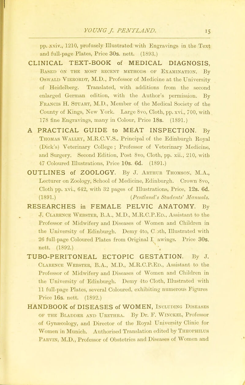 pp. xxiv., 1210, profusely Illustrated with Engravings in the Text and full-page Plates, Price 30s. nett. (1893.) CLINICAL TEXT-BOOK of MEDICAL DIAGNOSIS, Based on the most recent methods of Examination. By Oswald Vierordt, M.D., Professor of Medicine at the University of Heidelberg. Translated, with additions from the second enlarged German edition, with the Author's permission. By Francis H. Stuart, M.D., Member of the Medical Society of the County of Kings, New York. Large 8vo, Cloth, pp. xvi., 700, with 178 fine Engravings, many in Colour, Price 18s. (1891.) A PRACTICAL GUIDE to MEAT INSPECTION. By Thomas Walley, M.R.C.V.S., Principal of the Edinburgh Royal (Dick's) Veterinary College ; Professor of Veterinary Medicine, and Surgery. Second Edition, Post Svo, Cloth, pp. xii., 210, with 47 Coloured Illustrations, Price 10s. 6d. (1891.) OUTLINES of ZOOLOGY. By J. Arthur Thomson, M.A., Lecturer on Zoology, School of Medicine, Edinburgh. Crown Svo, Cloth pp. xvi., 642, with 32 pages of Illustrations, Price, 12s. 6d. (1891.) (Pentland's Students' Manuals. RESEARCHES in FEMALE PELVIC ANATOMY. By .T. Clarence Webster, B.A., M.D., M.R.C.P.Ed., Assistant to the Professor of Midwifery and Diseases of Women and Children in the University of Edinburgh. Demy 4to, C oth. Illustrated with 26 full-page Coloured Plates from Original I awings. Price 30s. nett. (1892.) TUBO-PERITONEAL ECTOPIC GESTATION. By J. Clarence Webster, B.A., M.D., M.R.C.P.Ed., Assistant to the Professor of Midwifery and Diseases of Women and Children in the University of Edinburgh. Demy 4to Cloth, Illustrated with 11 full-page Plates, several Coloured, exhibiting numerous Figures Price 16s. nett. (1892.) HANDBOOK of DISEASES of WOMEN, Inc luding Diseases of the Bladder and Urethra. By Dr. F. Wincicel, Professor of Gynecology, and Director of the Royal University Clinic for Women in Munich. Authorised Translation edited by Theophilus Pa hv in, M.D., Professor of Obstetrics and Diseases of Women and