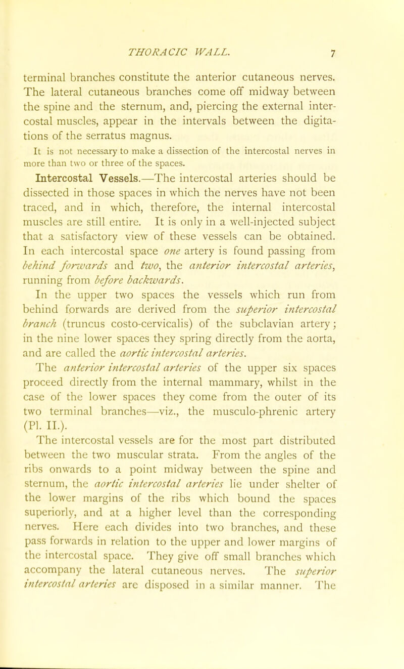 terminal branches constitute the anterior cutaneous nerves. The lateral cutaneous branches come off midway between the spine and the sternum, and, piercing the external inter- costal muscles, appear in the intervals between the digita- tions of the serratus magnus. It is not necessary to make a dissection of the intercostal nerves in more than two or three of the spaces. Intercostal Vessels.—^The intercostal arteries should be dissected in those spaces in which the nerves have not been traced, and in which, therefore, the internal intercostal muscles are still entire. It is only in a well-injected subject that a satisfactory view of these vessels can be obtained. In each intercostal space one artery is found passing from behind fonvards and hvo, the anterior intercostal arteries, running from before backwards. In the upper two spaces the vessels which run from behind forwards are derived from the superior i^itercostal branch (truncus costo-cervicalis) of the subclavian artery; in the nine lower spaces they spring directly from the aorta, and are called the aortic intercostal arteries. The anterior intercostal arteries of the upper six spaces proceed directly from the internal mammary, whilst in the case of the lower spaces they come from the outer of its two terminal branches—viz., the musculo-phrenic artery (PI. II.). The intercostal vessels are for the most part distributed between the two muscular strata. From the angles of the ribs onwards to a point midway between the spine and sternum, the aortic intercostal arteries lie under shelter of the lower margins of the ribs which bound the spaces superiorly, and at a higher level than the corresponding nerves. Here each divides into two branches, and these pass forwards in relation to the upper and lower margins of the intercostal space. They give off small branches which accompany the lateral cutaneous nerves. The superior intercostal arteries are disposed in a similar manner. The
