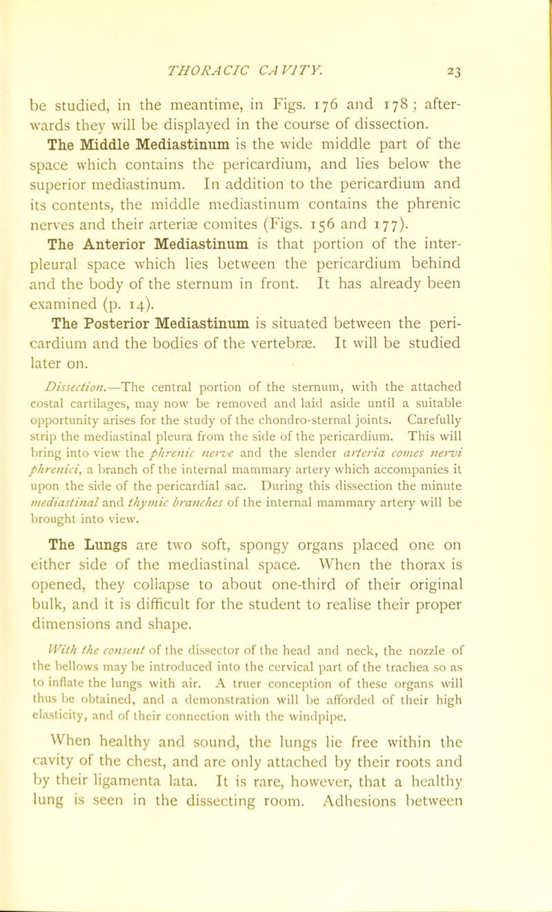 be studied, in the meantime, in Figs. 176 and 178; after- wards they will be displayed in the course of dissection. The Middle Mediastinum is the wide middle part of the space which contains the pericardium, and lies below the superior mediastinum. In addition to the pericardium and its contents, the middle mediastinum contains the phrenic nerves and their arterise comites (Figs. 156 and 177). The Anterior Mediastinum is that portion of the inter- pleural space which lies between the pericardium behind and the body of the sternum in front. It has already been examined (p. 14). The Posterior Mediastinum is situated between the peri- cardium and the bodies of the vertebrae. It will be studied later on. Dissection.—The central portion of the sternum, with the attached costal cartilages, may now be removed and laid aside until a suitable opportunity arises for the study of the chondro-sternal joints. Carefully strip the mediastinal pleura from the side of the pericardium. This will bring into view the phrenic iienie and the slender aiieria comes iiei~vi pkrenici, a branch of the internal mammary artery which accompanies it upon the side of the pericardial sac. During this dissection the minute mediastinal and thymic branches of the internal mammary artery will be brought into view. The Lungs are two soft, spongy organs placed one on either side of the mediastinal space. When the thorax is opened, they collapse to about one-third of their original bulk, and it is difficult for the student to realise their proper dimensions and shape. With the consent of the dis.sector of the head and neck, the nozzle of the bellows may be introduced into the cervical part of the trachea so as to inflate the lungs with air. A truer conception of these organs will thus be obtained, and a demonstration will be afforded of their high elasticity, and of their connection with the windpipe. When healthy and sound, the lungs lie free within the cavity of the chest, and are only attached by their roots and by their ligamenta lata. It is rare, however, that a healthy lung is seen in the dissecting room. Adhesions between