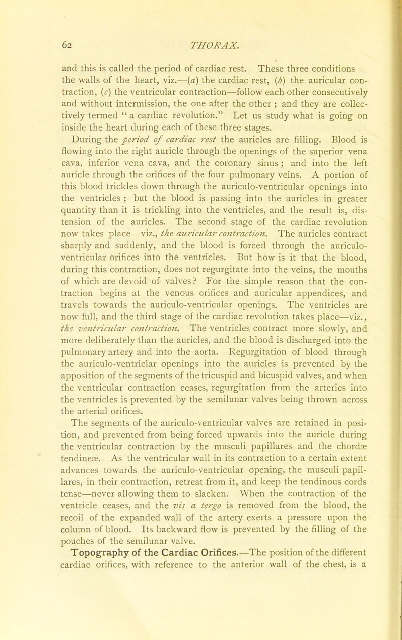 and this is called the period of cardiac rest. These three conditions the walls of the heart, viz.—{a) the cardiac rest, {b) the auricular con- traction, (<:) the ventricular contraction—follow each other consecutively and without intermission, the one after the other ; and they are collec- tively termed a cardiac revolution. Let us study what is going on inside the heart during each of these three stages. During the period of cardiac rest the auricles are filling. Blood is flowing into the right auricle through the openings of the superior vena cava, inferior vena cava, and the coronary sinus ; and into the left auricle through the orifices of the four pulmonary veins. A portion of this blood trickles down through the auriculo-ventricular openings into the ventricles ; but the blood is passing into the auricles in greater quantity than it is trickling into the ventricles, and the result is, dis- tension of the auricles. The second stage of the cardiac revolution now takes place—viz., the atiricular contraction. The auricles contract sharply and suddenly, and the blood is forced through the auriculo- ventricular orifices into the ventricles. But how is it that the blood, during this contraction, does not regurgitate into the veins, the mouths of which are devoid of valves ? For the simple reason that the con- traction begins at the venous orifices and auricular appendices, and travels towards the auriculo-ventricular openings. The ventricles are now full, and the third stage of the cardiac revolution takes place—viz., tht ventricular contraction. The ventricles contract more slowly, and more deliberately than the auricles, and the blood is discharged into the pulmonary artery and into the aorta. Regurgitation of blood through the auriculo-ventriclar openings into the auricles is prevented by the apposition of the segments of the tricuspid and bicuspid valves, and when the ventricular contraction ceases, regurgitation from the arteries into the ventricles is prevented by the semilunar valves being thrown across the arterial orifices. The segments of the auriculo-ventricular valves are retained in posi- tion, and prevented from being forced upwards into the auricle during the ventricular contraction by the musculi papillares and the chordre tendinete. As the ventricular wall in its contraction to a certain extent advances towards the auriculo-ventricular opening, the musculi papil- lares, in their contraction, retreat from it, and keep the tendinous cords tense—never allowing them to slacken. When the contraction of the ventricle ceases, and the vis a tergo is removed from the blood, the recoil of the expanded wall of the artery exerts a pressure upon the column of blood. Its backward flow is prevented by the filling of the pouches of the semilunar valve. Topography of the Cardiac Orifices.—The position of the different cardiac orifices, with reference to the anterior wall of the chest, is a
