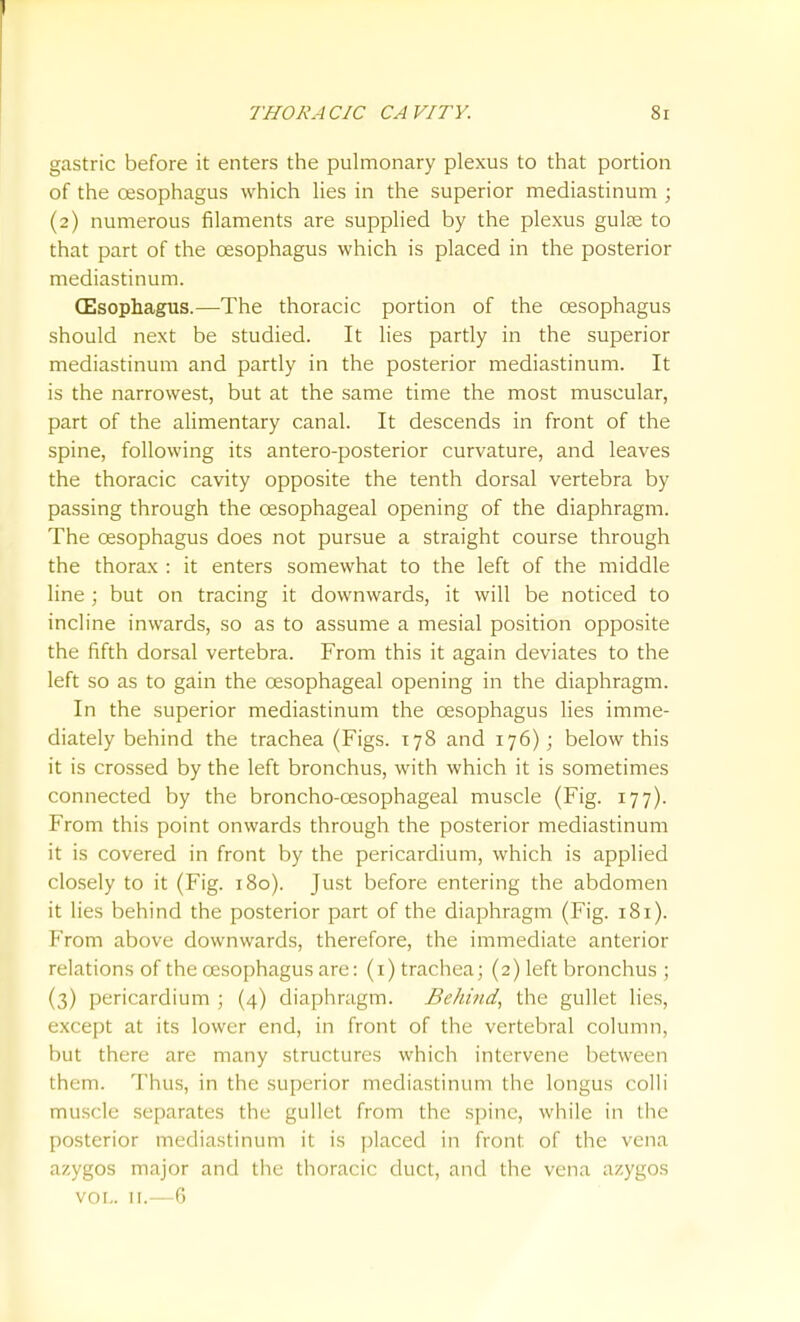gastric before it enters the pulmonary plexus to that portion of the oesophagus which lies in the superior mediastinum ; (2) numerous filaments are supplied by the plexus guise to that part of the oesophagus which is placed in the posterior mediastinum. (Esophagus.—The thoracic portion of the oesophagus should next be studied. It lies partly in the superior mediastinum and partly in the posterior mediastinum. It is the narrowest, but at the same time the most muscular, part of the alimentary canal. It descends in front of the spine, following its antero-posterior curvature, and leaves the thoracic cavity opposite the tenth dorsal vertebra by passing through the oesophageal opening of the diaphragm. The oesophagus does not pursue a straight course through the thorax : it enters somewhat to the left of the middle line ; but on tracing it downwards, it will be noticed to incline inwards, so as to assume a mesial position opposite the fifth dorsal vertebra. From this it again deviates to the left so as to gain the oesophageal opening in the diaphragm. In the superior mediastinum the oesophagus lies imme- diately behind the trachea (Figs. 178 and 176); below this it is crossed by the left bronchus, with which it is sometimes connected by the broncho-oesophageal muscle (Fig. 177). From this point onwards through the posterior mediastinum it is covered in front by the pericardium, which is applied closely to it (Fig. 180). Just before entering the abdomen it lies behind the posterior part of the diaphragm (Fig. 181). From above downwards, therefore, the immediate anterior relations of the oesophagus are: (i)trachea; (2) left bronchus ; (3) pericardium ; (4) diaphragm. Behind, the gullet lies, except at its lower end, in front of the vertebral column, but there are many structures which intervene between them. Thus, in the superior mediastinum the longus colli muscle separates the gullet from the spine, while in the posterior mediastinum it is placed in front of the vena azygos major and the thoracic duct, and the vena azygos VOL. 11.—6