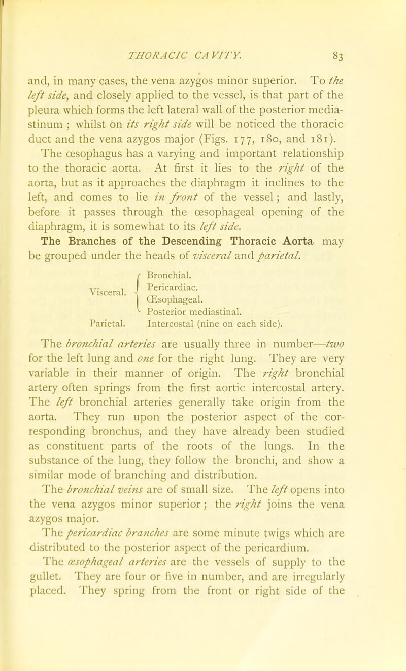 and, in many cases, the vena azygos minor superior. To the left side, and closely applied to the vessel, is that part of the pleura which forms the left lateral wall of the posterior media- stinum ; whilst on its right side will be noticed the thoracic duct and the vena azygos major (Figs. 177, 180, and 181). The oesophagus has a varying and important relationship to the thoracic aorta. At first it lies to the right of the aorta, but as it approaches the diaphragm it inclines to the left, and comes to lie i7i front of the vessel; and lastly, before it passes through the oesophageal opening of the diaphragm, it is somewhat to its left side. The Branches of the Descending Thoracic Aorta may be grouped under the heads of visceral and parietal. Visceral. Bronchial. Pericardiac. Qisophageal. Posterior mediastinal. Parietal. Intercostal (nine on each side) The bronchial arteries are usually three in number—Hvo for the left lung and one for the right lung. They are very variable in their manner of origin. The right bronchial artery often springs from the first aortic intercostal artery. The left bronchial arteries generally take origin from the aorta. They run upon the posterior aspect of the cor- responding bronchus, and they have already been studied as constituent parts of the roots of the lungs. In the substance of the lung, they follow the bronchi, and show a similar mode of branching and distribution. The bronchial veins are of small size. The /<?/? opens into the vena azygos minor superior; the right joins the vena azygos major. The pericardiac branches are some minute twigs which are distributed to the posterior a.spect of the pericardium. The oesophageal arteries are the vessels of supply to the gullet. They are four or five in number, and are irregularly placed. They spring from the front or right side of the