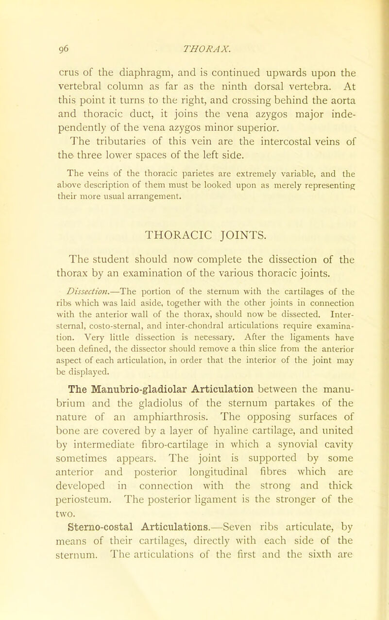 crus of the diaphragm, and is continued upwards upon the vertebral column as far as the ninth dorsal vertebra. At this point it turns to the right, and crossing behind the aorta and thoracic duct, it joins the vena azygos major inde- pendently of the vena azygos minor superior. The tributaries of this vein are the intercostal veins of the three lower spaces of the left side. The veins of the thoracic parietes are extremely variable, and the above description of them must be looked upon as merely representing their more usual arrangement. THORACIC JOINTS. The student should now complete the dissection of the thorax by an examination of the various thoracic joints. Dissectioti.—The portion of the sternum with the cartilages of the ribs which was laid aside, together with the other joints in connection with the anterior wall of the thorax, should now be dissected. Inter- sternal, costo-sternal, and inter-chondral articulations require examina- tion. Very little dissection is necessary. After the ligaments have been defined, the dissector should remove a thin slice from the anterior aspect of each articulation, in order that the interior of the joint may be displayed. The Manubrio-gladiolar Articulation between the manu- brium and the gladiolus of the sternum partakes of the nature of an amphiarthrosis. The opposing surfaces of bone are covered by a layer of hyaline cartilage, and united by intermediate fibro-cartilage in which a synovial cavity sometimes appears. The joint is supported by some anterior and posterior longitudinal fibres which are developed in connection with the strong and thick periosteum. The posterior ligament is the stronger of the two. Sterno-costal Articulations.—Seven ribs articulate, by means of their cartilages, directly with each side of the sternum. The articulations of the first and the sixth are