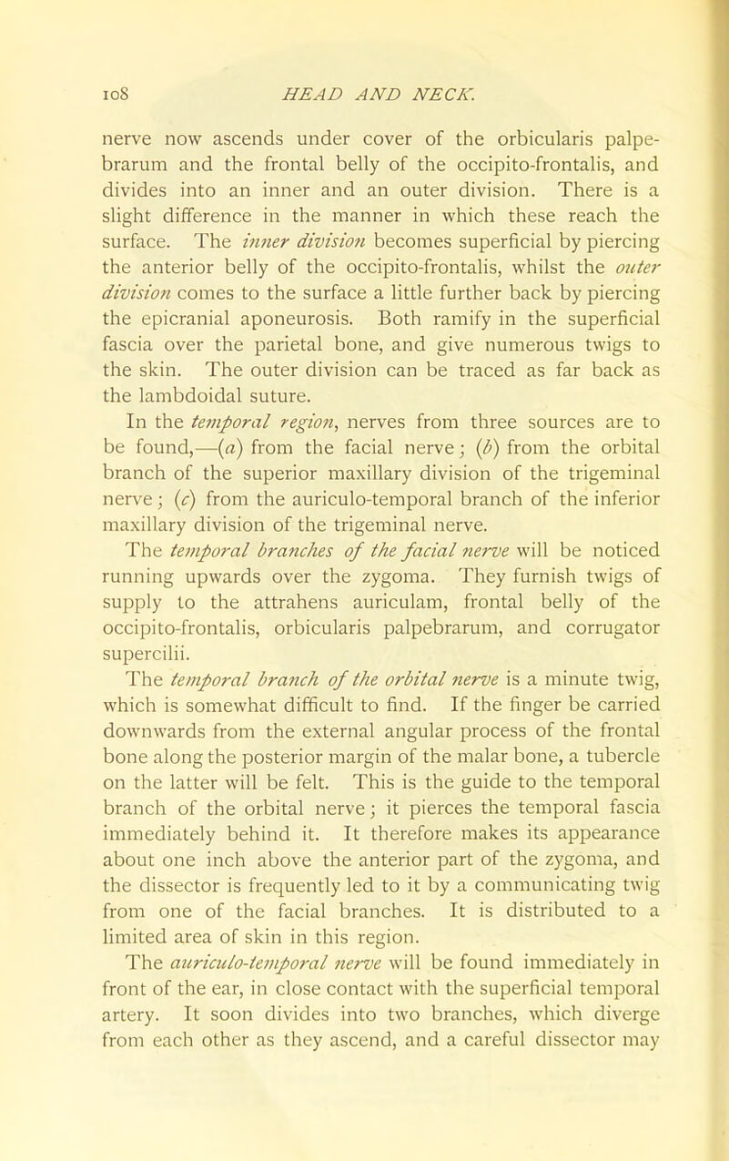 nerve now ascends under cover of the orbicularis palpe- brarum and the frontal belly of the occipito-frontalis, and divides into an inner and an outer division. There is a slight difference in the manner in which these reach the surface. The inner divisioti becomes superficial by piercing the anterior belly of the occipito-frontalis, whilst the 07ite7' division comes to the surface a little further back by piercing the epicranial aponeurosis. Both ramify in the superficial fascia over the parietal bone, and give numerous twigs to the skin. The outer division can be traced as far back as the lambdoidal suture. In the temporal region, nerves from three sources are to be found,—{a) from the facial nerve; {b) from the orbital branch of the superior maxillary division of the trigeminal nerve ; (c) from the auriculo-temporal branch of the inferior maxillary division of the trigeminal nerve. The temporal branches of the facial nerve will be noticed running upwards over the zygoma. They furnish twigs of supply to the attrahens auriculam, frontal belly of the occipito-frontalis, orbicularis palpebrarum, and corrugator supercilii. The temporal branch of the orbital nerve is a minute twig, which is somewhat difficult to find. If the finger be carried downwards from the external angular process of the frontal bone along the posterior margin of the malar bone, a tubercle on the latter will be felt. This is the guide to the temporal branch of the orbital nerve; it pierces the temporal fascia immediately behind it. It therefore makes its appearance about one inch above the anterior part of the zygoma, and the dissector is frequently led to it by a communicating twig from one of the facial branches. It is distributed to a limited area of skin in this region. The aiiriciilo-temporal iierve will be found immediately in front of the ear, in close contact with the superficial temporal artery. It soon divides into two branches, which diverge from each other as they ascend, and a careful dissector may