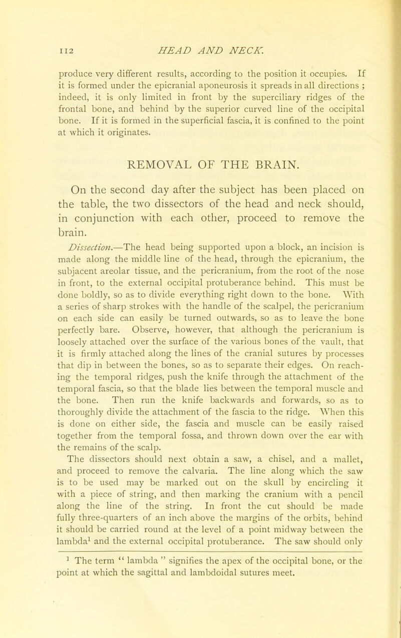 produce very different results, according to the position it occupies. If it is formed under the epicranial aponeurosis it spreads in all directions ; indeed, it is only limited in front by the superciliary ridges of the frontal bone, and behind by the superior curved line of the occipital bone. If it is formed in the superficial fascia, it is confined to the point at which it originates. REMOVAL OF THE BRAIN. On the second day after the subject has been placed on the table, the two dissectors of the head and neck should, in conjunction with each other, proceed to remove the brain. Dissection.—The head being supported upon a block, an incision is made along the middle line of the head, through the epicranium, the subjacent areolar tissue, and the pericranium, from the root of the nose in front, to the external occipital protuberance behind. This must be done boldly, so as to divide everything right down to the bone. With a series of sharp strokes with the handle of the scalpel, the pericranium on each side can easily be turned outwards, so as to leave the bone perfectly bare. Observe, however, that although the pericranium is loosely attached over the surface of the various bones of the vault, that it is firmly attached along the lines of the cranial sutures by processes that dip in between the bones, so as to separate their edges. On reach- ing the temporal ridges, push the knife through the attachment of the temporal fascia, so that the blade lies between the temporal muscle and the bone. Then run the knife backwards and forwards, so as to thoroughly divide the attachment of the fascia to the ridge. When this is done on either side, the fascia and muscle can be easily raised together from the temporal fossa, and thrown down over the ear with the remains of the scalp. The dissectors should next obtain a saw, a chisel, and a mallet, and proceed to remove the calvaria. The line along which the saw is to be used may be marked out on the skull by encircling it with a piece of string, and then marking the cranium with a pencil along the line of the string. In front the cut should be made fully three-quarters of an inch above the margins of the orbits, behind it should be carried round at the level of a point midway between the lambda^ and the external occipital protuberance. The saw should only ' The term  lambda  signifies the apex of the occipital bone, or the point at which the sagittal and lambdoidal sutures meet.