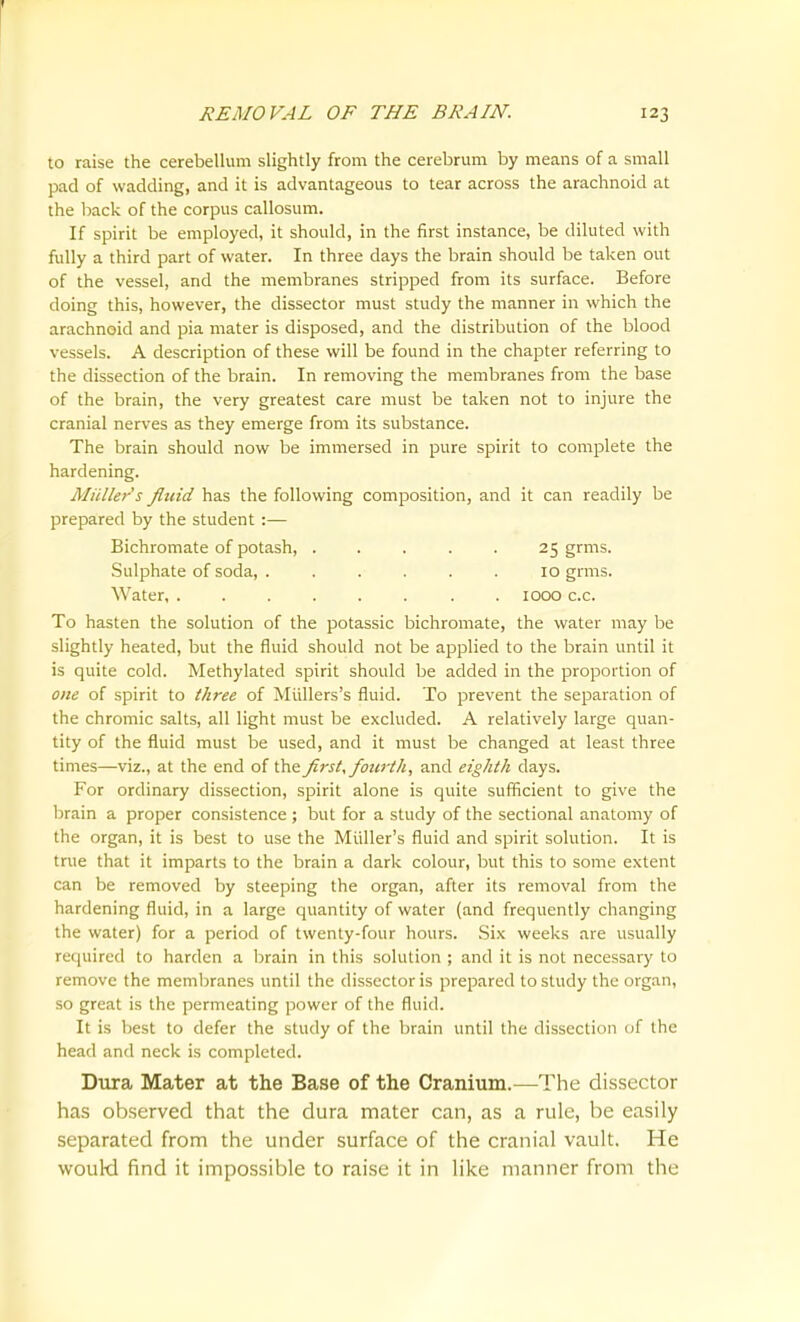 f REMOVAL OF THE BRAIN. 123 to raise the cerebellum slightly from the cerebrum by means of a small pad of wadding, and it is advantageous to tear across the arachnoid at the back of the corpus callosum. If spirit be employed, it should, in the first instance, be diluted with fully a third part of water. In three days the brain should be taken out of the vessel, and the membranes stripped from its surface. Before doing this, however, the dissector must study the manner in which the arachnoid and pia mater is disposed, and the distribution of the blood vessels. A description of these will be found in the chapter referring to the dissection of the brain. In removing the membranes from the base of the brain, the very greatest care must be taken not to injure the cranial nerves as they emerge from its substance. The brain should now be immersed in pure spirit to complete the hardening. Mullet's fluid has the following composition, and it can readily be prepared by the student:— Bichromate of potash, 25 grms. Sulphate of soda, ...... 10 grms. Water, . 1000 c.c. To hasten the solution of the potassic bichromate, the water may be slightly heated, but the fluid should not be applied to the brain until it is quite cold. Methylated spirit should be added in the proportion of one of spirit to three of Miillers's fluid. To prevent the separation of the chromic salts, all light must be excluded. A relatively large quan- tity of the fluid must be used, and it must be changed at least three times—viz., at the end of the first, fourth, and eighth days. For ordinary dissection, spirit alone is quite sufficient to give the brain a proper consistence ; but for a study of the sectional anatomy of the organ, it is best to use the Miiller's fluid and spirit solution. It is true that it imparts to the brain a dark colour, but this to some extent can be removed by steeping the organ, after its removal from the hardening fluid, in a large quantity of water (and frequently changing the water) for a period of twenty-four hours. .Six weeks are usually required to harden a brain in this solution ; and it is not necessary to remove the membranes until the dissector is prepared to study the organ, so great is the permeating power of the fluid. It is best to defer the study of the brain until the dissection of the head and neck is completed. Diira Mater at the Base of the Cranium.—The dissector has observed that the dura mater can, as a rule, be easily separated from the under surface of the cranial vault. He woukl find it impossible to raise it in like manner from the