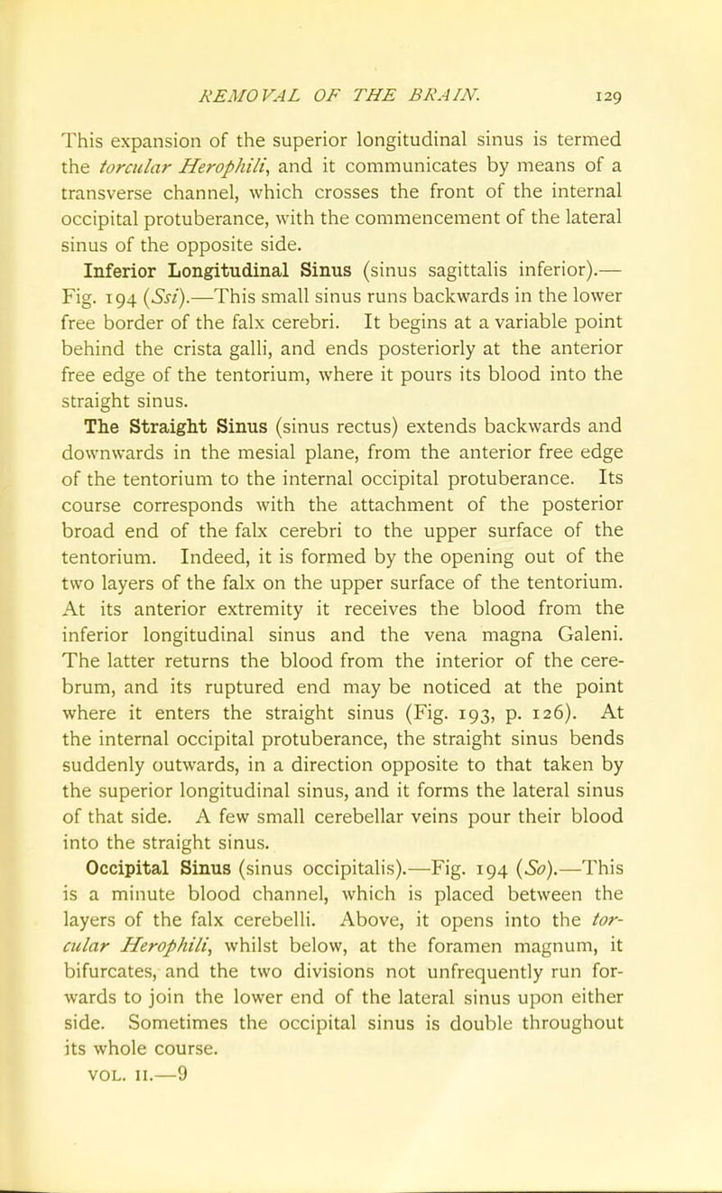 This expansion of the superior longitudinal sinus is termed the torcular Herophili., and it communicates by means of a transverse channel, which crosses the front of the internal occipital protuberance, with the commencement of the lateral sinus of the opposite side. Inferior Longitudinal Sinus (sinus sagittalis inferior).-— Fig. 194 (ySsi).—This small sinus runs backwards in the lower free border of the falx cerebri. It begins at a variable point behind the crista galli, and ends posteriorly at the anterior free edge of the tentorium, where it pours its blood into the straight sinus. The Straight Sinus (sinus rectus) extends backwards and downwards in the mesial plane, from the anterior free edge of the tentorium to the internal occipital protuberance. Its course corresponds with the attachment of the posterior broad end of the falx cerebri to the upper surface of the tentorium. Indeed, it is formed by the opening out of the two layers of the falx on the upper surface of the tentorium. At its anterior extremity it receives the blood from the inferior longitudinal sinus and the vena magna Galeni. The latter returns the blood from the interior of the cere- brum, and its ruptured end may be noticed at the point where it enters the straight sinus (Fig. 193, p. 126). At the internal occipital protuberance, the straight sinus bends suddenly outwards, in a direction opposite to that taken by the superior longitudinal sinus, and it forms the lateral sinus of that side. A few small cerebellar veins pour their blood into the straight sinus. Occipital Sinus (sinus occipitalis).—Fig. 194 {So).—This is a minute blood channel, which is placed between the layers of the falx cerebelli. Above, it opens into the tor- cular Herophili, whilst below, at the foramen magnum, it bifurcates, and the two divisions not unfrequently run for- wards to join the lower end of the lateral sinus upon either side. Sometimes the occipital sinus is double throughout its whole course. VOL. II.—9