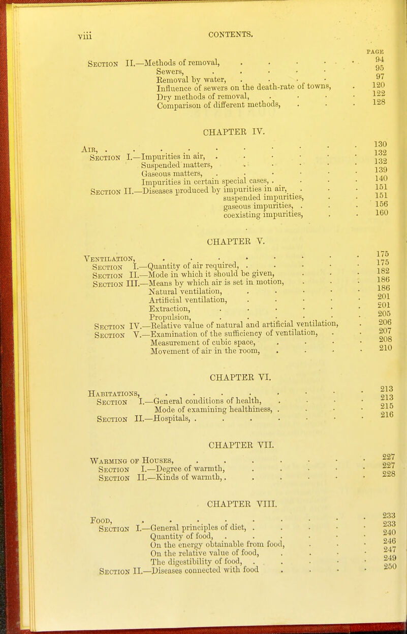 PAGE Section II.—Methods of removal, . . • ' ' qt Sewers, . . • • • ^^ Eemovallav water, . . • • Influence of sewers on the death-rate of towns, . 120 Dry methods of removal, . • • ' i or Comparison of different methods, . • .128 Air, . Section Section II. CHAPTER IV. -Impurities in air, Suspended matters, Gaseous matters. Impurities in certain special cases, . -Diseases produced by impurities in air, suspended impurities gaseous impurities, . coexisting impurities. 130 132 132 139 140 151 151 156 160 Ventilation, Section I.- Section II.- Section III. Section IV. Section V. CHAPTER V. -Quantity of air required, -Mode in which it should be given, -Means by which air is set in motion, Natural ventilation. Artificial ventilation, Extraction, Propulsion, . . . —Relative value of natural and artificial ventilation, —Examination of the sufiiciency of ventilation, Measurement of cubic space. Movement of air in the room. 175 175 182 186 186 201 201 205 206 207 208 210 CHAPTER VI. 213 Habitations, . . . • • • • ' gv? Section I.—General conditions of health, . - • • Mode of examining healthiness, . . • • Section II.—Hospitals, . . . . • • , ^ib CHAPTER VII. Waeming of Houses, . . . . • • '1?^ Section I.—Degree of warmth, . . • • • Section II.—Kinds of warmth, ■^'^^ Food, Section CHAPTER VIII. —General principles of diet, . Quantity of food. On the energy obtainable from food. On the relative value of food, The digestibility of food, . Section II.—Diseases connected with food 233 233 240 246 247 249 250