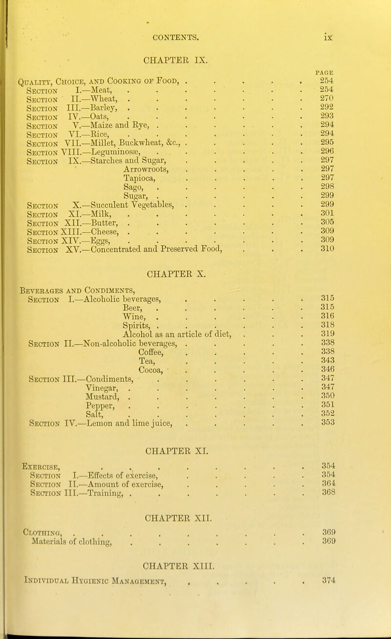 CHAPTER IX. PAGE Quality, Choice, and Cooking of Food, ..... 254 Section I.—Meat, ....... 254 Section II.—Wheat, ....... 270 Section III.—Barley, ....... 292 Section IV.—Oats, ....... 293 Section V.—Maize and Rye, . . . . . . 294 Section VI.—Rice, ....... 294 Section VII.—Millet, Buckwheat, &c., ..... 295 Section VIII.—LeguminoscE, ...... 296 Section IX.—Starches and Sugar, ..... 297 Arrowroots, . . . . . 297 Tapioca, ..... 297 Sago, 298 Sugar, 299 Section X.—Succulent Vegetables, ..... 299 Section XL—Milk, ....... 301 Section XII.—Butter, ....... 305 Section XIII.—Cheese, 309 Section XIV.—Eggs, 309 Section XV.—Concentrated and Preserved Food, . . , 310 CHAPTER X. Beverages and Condiments, Section I.—Alcoholic beverages, . . . . .315 Beer, . . . . . . 315 Wine, ...... 316 Spirits, . . . . . .318 Alcohol as an article of diet, . . . 319 Section II.—Non-alcoholic beverages, ..... 338 Coffee, 338 Tea, 343 Cocoa, ..... 346 Section III.—Condiments, ...... 347 Vinegar, ....... 347 Mustard, ....... 350 Pepper, ....... 351 Salt, 352 Section IV.—Lemon and lime juice, ..... 353 CHAPTER XL Exercise, Section I.—Effects of exercise, Section II.—Amount of exercise, Section III.—Training, , CHAPTER XII. Clothing, . . . . . . . . .369 Materials of clothing, ....... 369 354 354 364 368 CHAPTER XIII. Individual Hygienic Management, ..... 374