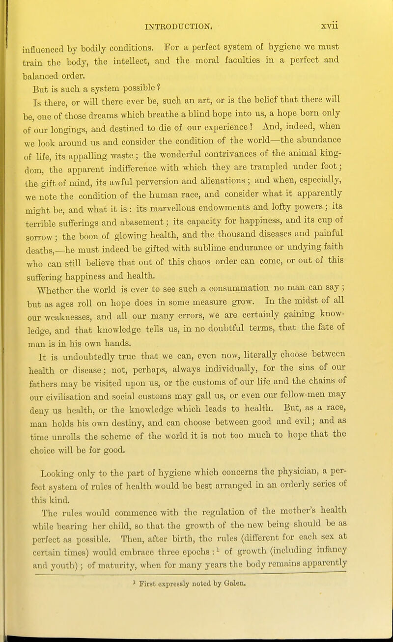 influenced by bodily conditions. For a perfect system of hygiene we must train the body, the intellect, and the moral faculties in a perfect and balanced order. But is such a system possible ? Is there, or will there ever be, such an art, or is the belief that there will be, one of those dreams which breathe a blind hope into us, a hope born only of our longings, and destined to die of our experience 1 And, indeed, when we look around us and consider the condition of the world—the abundance of life, its appalling waste; the wonderful contrivances of the animal king- dom, the apparent indifference with which they are trampled under foot; the gift of mind, its awful perversion and alienations; and when, especially, we note the condition of the human race, and consider what it apparently might be, and what it is : its marvellous endowments and lofty powers; its ten-ible sufferings and abasement; its capacity for happiness, and its cup of son-ow; the boon of glowing health, and the thousand diseases and painful deaths,—he must indeed be gifted with sublime endurance or undying faith who can still believe that out of this chaos order can come, or out of this suffering happiness and health. Whether the world is ever to see such a consummation no man can say; but as ages roll on hope does in some measure grow. In the midst of all our weaknesses, and all our many errors, we are certainly gaining know- ledge, and that knowledge tells us, in no doubtful terms, that the fate of man is in his own hands. It is undoubtedly true that we can, even now, literally choose between health or disease; not, perhaps, always individually, for the sins of oui- fathers may be visited upon us, or the customs of our life and the chains of our civilisation and social customs may gall us, or even our fellow-men may deny us health, or the knowledge which leads to health. But, as a race, man holds his own destiny, and can choose between good and evil; and as time um-oUs the scheme of the world it is not too much to hope that the choice will be for good. Looking only to the part of hygiene which concerns the physician, a per- fect system of rules of health would be best arranged in an orderly series of this kind. The rules would commence with the regulation of the mother's health while bearing her child, so that the growth of the new being should be as perfect as possible. Then, after birth, the rules (different for each sex at certain times) would embrace three epochs : ^ of growth (including infancy and youth); of maturity, when for many years the body remains apparently 1 First expressly noted by Galen.
