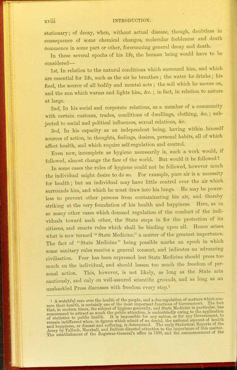 Stationary; of decay, when, without actual disease, though, doubtless in consequence of some chemical changes, molecular feebleness and deatli commence in some part or other, forerunning general decay and death. In these several epochs of his life, the human being would have to be considered— 1st, In relation to the natural conditions which surround him, and which are essential for life, such as the air he breathes; the water he drinks; his food, the source of all bodily and mental acts ; the soil which he moves on, and the sun which warms and lights him, &c.; in fact, in relation to nature at large. 27id, In his social and corporate relations, as a member of a community with certain customs, trades, conditions of dwellings, clothing, &c.; sub- jected to social and political influences, sexual relations, &c. Srd, In his capacity as an independent being, having within - himself sources of action, in thoughts, feelings, desires, personal habits, all of which affect health, and which require self-regulation and control. Even now, incomplete as hygiene necessarily is, such a work would, if followed, almost change the face of the world. But would it be followed 1 In some cases the rules of hygiene could not be followed, however much the individual might desire to do so. For example, pure air is a necessity for health; but an individual may have little control over the air which surrounds him, and which he must draw into his lungs. He may be power- less to prevent other persons from contaminating his air, and thereby striking at the very foundation of his health and happiness. Here, as in so many other cases which demand regulation of the conduct of the indi- viduals toward each other, the State steps in for the protection of its citizens, and enacts rules which shall be binding upon all. Hence arises what is now termed  State Medicine, a matter of the greatest importance. The fact of State Medicine being possible marks an epoch in which some sanitary rules receive a general consent, and indicates an advancing civilisation. Fear has been expressed lest State Medicine should press too much on the individual, and should lessen too much the freedom of per- sonal action. This, however, is not likely, as long as the State acts cautiously, and only on well-assured scientific grounds, and as long as an unshackled Press discusses with freedom every step.'^ 1 A watchful care over the health of the people, and a clue reg\ilation of matters wliich con- cern their health, is certainly one of the most important functions of Government, ihe tact that, in modern times, the subject of hygiene generally, .md State IMedicine in iKU-ticular, has commenced to attract so much the public attention, is undoubtedly owing to the application of statistics to public health. It is impossible for any nation, or for any Crovci-nmeut, to remain indifferent when, in figures which admit of no denial, the national amount of healtU Tnd happiness, or disease and suffering, is determined. The early Statistical Reports of the Armv h\ TuUooh, Marshall, and Balfour directed attention to the importance of this mattei. The estabUshment of the Registrar-General's office in 1838, and the commencement of the