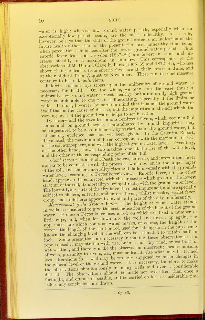 water is high; whereas low ground water periods, especially when an exceptionally low period occurs, are the most unhealthy. As a rule, however, he says that the state of the ground water is an indication ot the future health rather than of the present, the most unhealthy time being when percolation commences after the lowest ground water period, inus enteric fever deaths at Croydon (1837-86) are fewest m June, and in- crease steadily to a maximum in January This coiTesponds to the observations of M. Durand-Claye in Paris (1865-69 and 1872-81) who has sho^vn that tlie deaths from enteric fever are at their lowest in June, and at their highest from August to November. These run m some measure contrary to Pettenkofer's views. Baldwin Latham lays stress upon the uniformity of ground water as necessary for health. On the whole, we may state the case thus : A uniformly low ground water is most healthy, but a umformly high gi-ound water is preferable to one that is fluctuating, especially if the limits be wide. It must, however, be borne in mind that it is not the ground water itself that is the cause of disease, but the impurities m the soil which the varying level of the ground water helps to set m action. Dysentery and the so-called bilious remittent fevers, which occur m foul camps and on ground largely contaminated by animal impunties, may be conjectured to be also influenced by variations m the ground water, biit satisfactory evidence has not yet been given. In the Calcutta Eeport, above cited, the maximum of fever corresponds with the maximum of CO^ in the soil atmosphere, and with the highest ground-water level. Dysentery, on the other hand, showed two maxima, one at the rise of the water-level, and the other at the corresponding point of the fall. Fodori states that at Buda-Pesth cholera, enteritis, and intermittent fever appear to be connected with the processes which go on in the upper laj er of the soil, and cholera mortality rises and falls inversely with the ground- water level, according to Pettenkofer's view. Enteric fever, on the other hand, appears to be connected with the processes which go on m the lowest stratum of the soil, its mortality varying directly with the ground-water level The lowest-lying parts of the city have the most impure soil, and are specially subiect to cholera, enteritis, and enteric fever; whilst measles, scarlet fever, croup, and diphtheria appear to invade all parts of the city mdifierently. Measurement of the Ground Water.-The height at which wa er stands in wells is considered to give the best indication of the height of the ground water Professor Pettenkofer uses a rod on which are fixed a number ol little'cups, and, when let down into the well and drawn up again the uppermost cup which contains water marks, of course, the height ot the w-ater; the length of the cord or rod used for letting down the cups being knowi^, the changing level of the well can be estimated to within half an inch Some precautions are necessary in making these observations : if a rope is used it may stretch with use, or in a hot dry wind or contmct in wet weather, and thereby make the observation incorrect; local conditions of Ur pro'ximity to rivers, &c., must be learnt, else what may be termed local alterations in a well may be m'ongly supposed to mean changes m the geS le of the ground water. It is necessary, therefore, to make the fbserva ions simultaneously in many wells and over a considerable d strkt tL observations should be made not less often than once a FortaSit, aiS oftener if possible, and be carried on for a considerable time before any conclusions are drawn. ^ ^ 1 Op. cit.