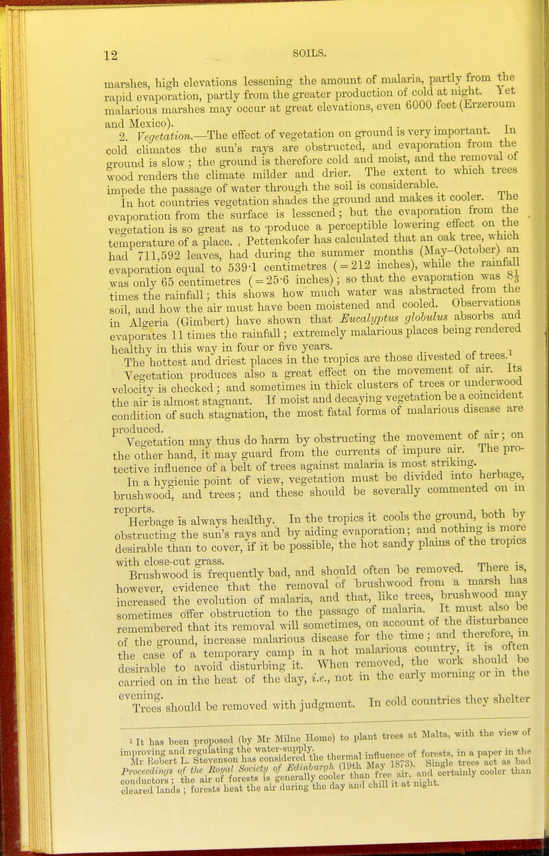 marshes, high elevations lessening the amount of malaria, partly from the rapid evaporation, partly from the greater production of cold at night. Y et malarious marshes may occur at great elevations, even 6000 feet (Erzeroum and Mexico). , . . . 4. 2 FmetoiiOTi.—The effect of vegetation on ground is very important, in cold climates the sun's rays are obstructed, and evaporation from the ground is slow : the ground is therefore cold and moist, and the removal ot wood renders the climate milder and drier. The extent to which trees impede the passage of water through the soil is considerable.^ In hot countries vegetation shades the ground and makes it cooler, i tie evaporation from the surface is lessened; but the evaporation from the veo-etation is so great as to -produce a perceptible lowering effect on the temperature of a place. , Pettenkofer has calculated that an oak ti-ee which had 711,592 leaves, had during the summer months (May-October) an evaporation equal to 539-1 centimetres ( = 212 inches), while the ramfaU was only 65 centimetres ( = 25-6 inches); so that the evaporation was &J times the rainfall; this shows how much water was abstracted from the soil, and how the air must have been moistened and cooled Observations in Algeria (Gimbert) have shown that Eumlijftm globulus absorbs and evaporates 11 times the rainfall; extremely malarious places bemg rendered healthy in this way in four or five years. ,j 1 The hottest and driest places in the tropics are those divested of trees Vegetation produces also a great effect on the movement of a,ir. its velocfty is checked; and sometimes in thick clusters of trees or underwood the air is almost stagnant. If moist and decaying vegetation be a comcident condition of such stagnation, the most fatal forms of malarious disease are Ve^'gefation may thus do harm by obstructing the movement of air; on the other hand, it may guard from the currents of impure air. The pro- tective influence of a belt of trees against malaria is most striking. In a hygienic point of view, vegetation must be divided into herbage, brushwood and trees; and these should be severally commented on m ''''Herbage is always healthy. In the tropics it cools the ground, both by obstructing the sun's rays and by aiding evaporation; and nothing is moie desirable than to cover, if it be possible, the hot sandy plains of the tiopics with close-cut grass. ,, „ ■, j rru„„„ Brushwood is frequently bad, and should often be removed. Theie is however, evidence that the removal of bziishwood from a marsh has increased the evolution of malaria, and that, like ti;ees, bi'^^^^^^d may sometimes offer obstruction to the passage of malaria 1^°^;;^^ remembered that its removal will sometunes, on account of ^^^^^ distiiibance of the ground, increase malarious disease for the tune; and tjei-efoij m the case of a temporary camp in a hot malarious country it is often desirable to avoid\Ustifrbing it. When removed, the work should be carded on in the heat of the^day, i.e., not in the early mormng or m the ''TreS should be removed with judgment. In cold countries they shelter 1 It has been proposed (by Mr MUne Home) to plant trees at Malta, with the view of improving and regulating the water-supply. influence of forests, in a paper in the Mr Robert L. Stevenson has considered the thermal »flence or , 1 1 ^^^^ ProccedmiB of the Royal Society of ^'''^'•[''^J}^^,^ f^.^ ^ fan cooler than conductors ; the air of forests is generally coolei * f,''. ^ cleared lands ; forests heat the air during the day and chiU it at nignt.