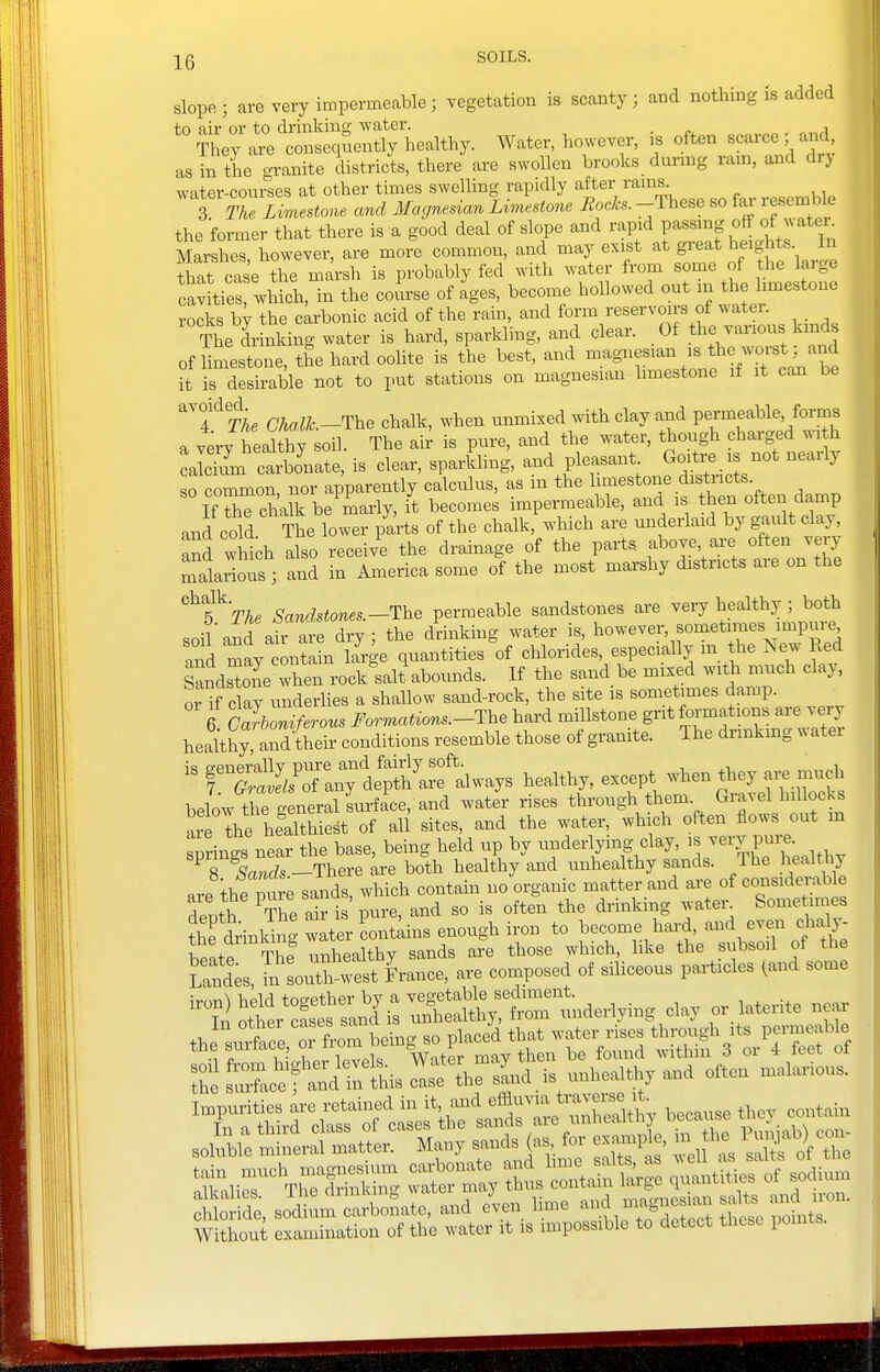 slope ; are very impermeable ; vegetation is scanty ; and nothing is added to air or to drinking water. . . They are consequently healthy. Water, however, is often scarce and as in the granite districts, there are swollen brooks during rain, and diy water-courses at other times swelling rapidly after rams 3 The Limestone and Magnedan Limestone Rocks. -These so fai' resemble the former that there is a good deal of slope and rapid passing off of water Marshes however, are more common, and may exist at great heights In fhat case the marsh is probably fed with water from some of the large cavLes which, in the coirse of ages, become hollowed out in the limestone rocks by the carbonic acid of the rain, and form reservoirs of water. The drinking water is hard, sparkling, and clear. Of the various kinds of limestone, the hard oolite is the best, and magnesian is the worst; and it is desirable not to put stations on magnesian limestone if it can be ^T^The Chalh-Uhe chalk, when unmixed with clay and permeable, forms a verv healthy soil. The air is pure, and the water, though charged with :jcTu'm ctboVate, is clear, sparfcng, and pleasant Goitre is not nearly so common, nor apparently calculus, as in the limestone distncts. If X chalk be marly, it becomes impermeable, and is then often damp and cold The lower parts of the chalk, which are underlaid by gault clay, and which also receive the drainage of the parts above are often very mlrlous ; and in America some of the most marshy districts are on the ^T'The SandBtones.-1\ie permeable sandstones are veiy healthy ; both soil and air are dry ; the drinking water is, however, sometimes impure and may contl large quantities of chlorides, especially m the New Red Sandstone when rock salt abounds. If the sand be mixed with much clay, orTclay underlies a shallow sand-rock, the site is sometimes damp. 6 c7rZiferous Formatrons.-The hard millstone grit formations are very healthy and their conditions resemble those of granite. Ihe dnnkmg v. atei rt//o7anTd^ healthy, except when they ai. much below the general surf ace, and water rises through them Gravel hillocks are the healthiest of all sites, and the water, which often flows out m snrinas near the base, being held up by underlying clay, is very pui^. TC-^There are both healthy and unhealthy sands. The l^althy are theCe sands, which contain no organic matter and are of considerable denth The ak is pure, and so is often the drinking watei-^ Sometimes S drinking wLrLnt;^ to become hard, and even chaly- beate The unhealthy sands are those which, like the subsoil of the Ses, ?n south^-est France, are composed of siliceous particles ^and some ^1Sr^:?st:;nd^:St^^^^^^^^ day or.laterite near th?s.lre,rft-om being so place'd that wate™ *^^|-f 3^^^^ l^^^^^^^^^ s f^x^ftSis Impurities are retained ^^^^^^^^S^ because they contain ssiir^n ss^:™ r s^^n tg: ;^nt^of .dium S, soc!;:m carbonate, and eU lime ^e^n ^ Without examination of the water it is impossible to detect these points.