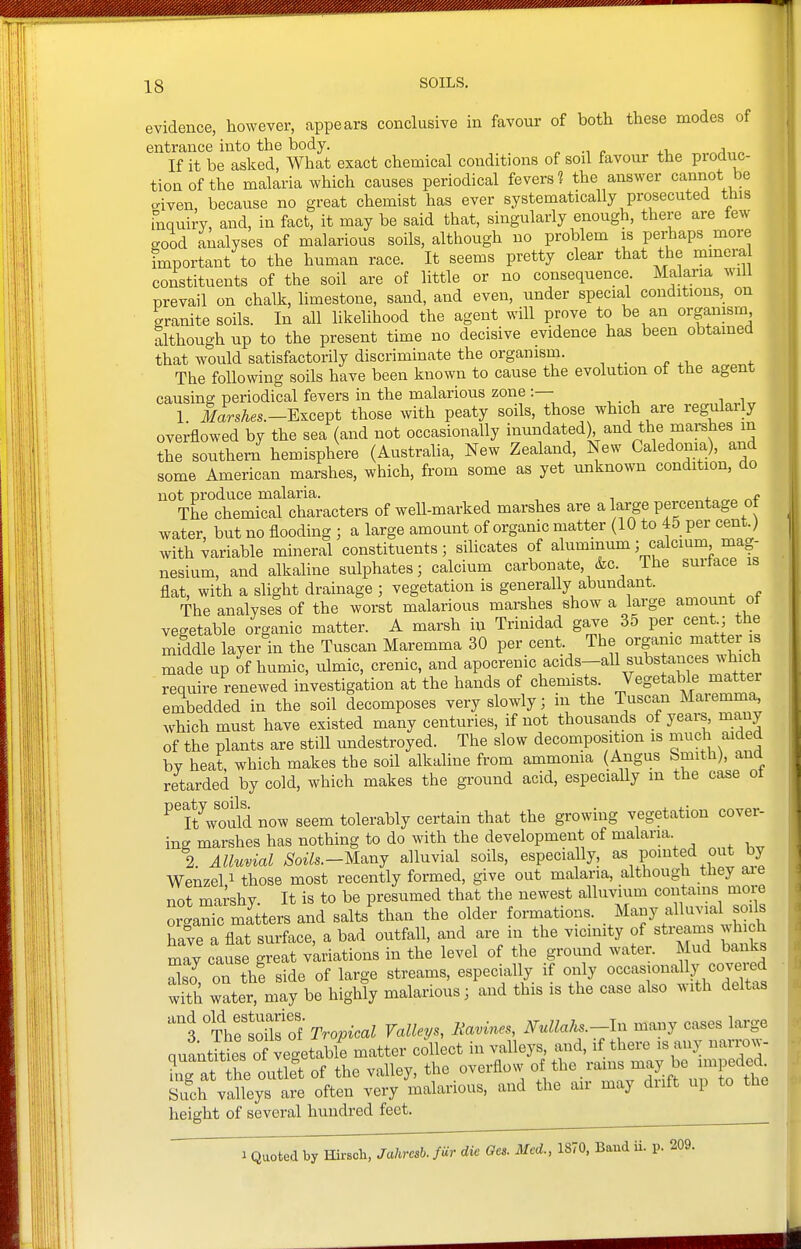 evidence, however, appears conclusive in favour of both these modes of entrance into the body. „ ^ .1 j„„ If it be asked, What exact chemical conditions of soil favour the produc- tion of the malaria which causes periodical fevers? the answer canriot be criven, because no great chemist has ever systematically prosecuted this inquiry, and, in fact, it may be said that, singularly enough, there are few good analyses of malarious soils, although no problem is peijaps more important to the human race. It seems pretty clear that the mmem constituents of the soil are of little or no consequence. Malaria will prevail on chalk, limestone, sand, and even, under special conditions, on granite soils. In all likehhood the agent will prove to be an organism although up to the present time no decisive evidence has been obtained that would satisfactorily discriminate the organism. The following soils have been known to cause the evolution of the agent causing periodical fevers in the malarious zone :— 1 laVs/ies.—Except those with peaty soils, those which are regularly overflowed by the sea (and not occasionally inundated^ and the marshes in the southern hemisphere (Australia, New Zealand, New Caledonia), and some American marshes, which, from some as yet unknown condition, do not produce malaria. f The chemical characters of weU-marked marshes are a large percentage o water, but no flooding ; a large amount of organic matter (10 to 45 per centj with variable mineral constituents; silicates of aluminum; calcium mag- nesium, and alkaline sulphates; calcium carbonate, &c Ihe surface is flat, with a slight drainage ; vegetation is generally abundant. The analyses of the worst malarious marshes show a large amount ot vegetable organic matter. A marsh in Trinidad gave 35 per cent; the middle layer in the Tuscan Maremma 30 per cent. The organic matter is made up of humic, ulmic, crenic, and apocrenic acids-all substances^-h^^^^^^ require renewed investigation at the hands of chemists. Vegetable mattei embedded in the soil decomposes very slowly; in the Tuscan Maremma^ which must have existed many centuries, if not thousands of yeai-s, many of the plants are still undestroyed. The slow decomposition is much aided bv heat, which makes the soil alkaline from ammonia (Angus Smith), and retarded by cold, which makes the gi'ound acid, especially m the case ot ^^Kould now seem tolerably certain that the growing vegetation cover- ing marshes has nothing to do with the development of malaria 2. Alluvial Soils.-M^nj alluvial soils, especially, as pointed out by Wenzel 1 those most recently formed, give out malaria, although they aie not marshy. It is to be presumed that the newest alluvium contains more organS matters and salts than the older formations. .^^^--7 f^^'^fj^ have a flat surface, a bad outfall, and are in the v-mity of sti-eams .^ch mav cause great variations in the level of the ground water. Mud banks Xo on th! side of large streams, especially if only occasionally covered wS water, may be highly malarious; and this is the case also with deltas °TVe1Sfof Tropical Valleys, Ravines, Nullahs.-ln many cases large quantities of vegetable matter collect in valleys, and, if there is any narrow- Tg atThe out&t of the valley, the overflow of the rams -ipe^ed^ Such valleys are often very malarious, and the air may diift up to the height of several hundred feet. 1 Quoted by Hirsch, Jahrcsh. fUr die Ges. Med., 1870, Baud ii. p. 209.