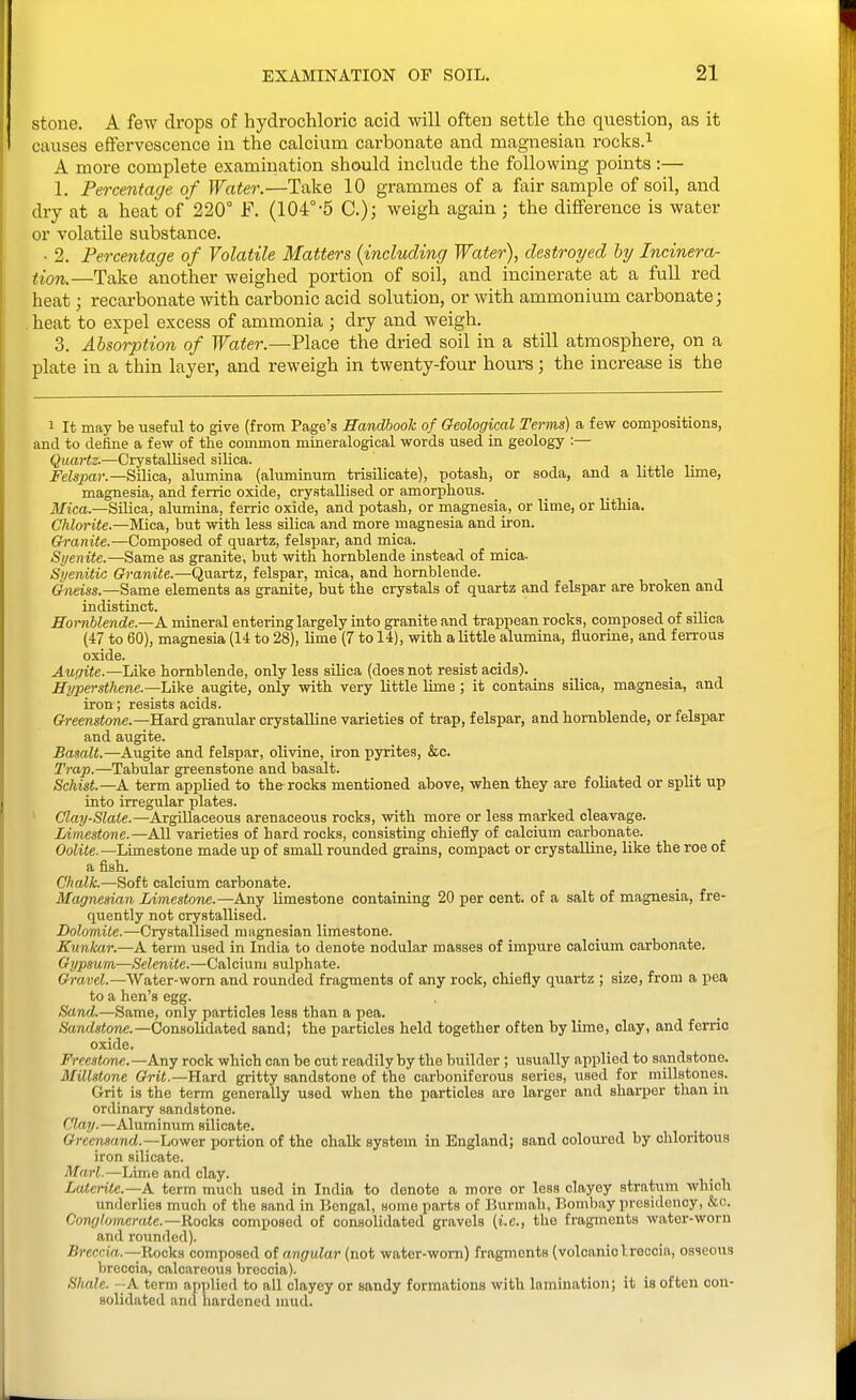 stone. A few drops of hydrochloric acid will often settle the question, as it causes effervescence in the calcium carbonate and magnesian rocks.^ A more complete examination should include the following points :— 1. Percentage of Water.—Take 10 grammes of a fair sample of soil, and dry at a heat of 220° F. (104°'5 C); weigh again ; the difference is water or volatile substance. • 2. Percentage of Volatile Matters {including Water), destroyed by Incinera- tion.—Take another weighed portion of soil, and incinerate at a full red heat; recarbonate with carbonic acid solution, or with ammonium carbonate; . heat to expel excess of ammonia ; dry and weigh. 3. Absorption of Water.—Place the dried soil in a still atmosphere, on a plate in a thin layer, and reweigh in twenty-four hours; the increase is the 1 It may be useful to give (from Page's Handbook of Geological Terms) a few compositions, and to define a few of the common mineralogical words used in geology :— Quartz.—Crystallised silica. , ,. Felspar.—'&M\ca,, alumina (aluminum trisilicate), potash, or soda, and a little lime, magnesia, and ferric oxide, crystallised or amorphous, ilftca.—Silica, alumina, ferric oxide, and potash, or magnesia, or lime, or lithia. Chlorite.—Mica, but with less silica and more magnesia and iron. Granite.—Composed of quartz, felspar, and mica. Syenite.—Same as granite, but with hornblende instead of mica- Siienitic Granite.—Quartz, felspar, mica, and hornblende. Gfjiem.—Same elements as granite, but the crystals of quartz and felspar are broken and indistinct. Hornblende.—A mineral entering largely into granite and trappean rocks, composed of silica (47 to 60), magnesia (14 to 28), lime (7 to 14), with a little alumina, fluorine, and ferrous oxide. Aupite.—Like hornblende, only less silica (does not resist acids). ffypersthene.—Like augite, only with very little lime ; it contains silica, magnesia, and iron; resists acids. Oeerestowc.—Hard granular crystalline varieties of trap, felspar, and hornblende, or felspar and augite. Basalt.—Augite and felspar, olivine, iron pyrites, &c. Trap.—Tabular greenstone and basalt. Schist.—A term applied to the rocks mentioned above, when they are foliated or split up into irregular plates. ' Clay-Slate.—Argillaceous arenaceous rocks, with more or less marked cleavage. Limestone.—AU varieties of hard rocks, consisting chiefly of calcium carbonate. OoHie.—Limestone made up of small rounded grains, compact or crystalline, like the roe of a fish. Chalk.—Soft calcium carbonate. Magnesian Limestone.—Any limestone containing 20 per cent, of a salt of magnesia, fre- quently not crystallised. Dolomite.—Crystallised magnesian limestone. Kunkar.—A term used in India to denote nodular masses of impure calcium carbonate. Gypsum—Selenite.—Calcium sulph.ite. Cravei.—Water-worn and rounded fragments of any rock, chiefly quartz ; size, from a pea to a hen's egg. Sand—Same, only particles less than a pea. /Sarwistone.—Consolidated sand; the particles held together often by lime, clay, and feme oxide. Freestone.—Any rock which can be cut readily by the builder ; usually applied to sandstone. Millstone Grit.—Hurd gritty sandstone of the carboniferous series, used for millstones. Grit is the term generally used when the particles are larger and sharper than in ordinary sandstone. Clay.—Aluminum silicate. Grecrwand.—Lower portion of the chalk system in England; sand coloured by chloritous iron silicate. Marl.—Lime and clay. Laterite.—A term much used in India to denote a more or less clayey stratum which underlies much of the sand in Bengal, some parts of Burmah, Bombay presidency, &c. Conglomerate.—Rocka composed of consolidated gravels (i.e., the fragments water-worn and rounded). Breccia.—Rocks composed of angular (not water-worn) fragments (volcanicIreocia, osseous breccia, calcareous breccia). Shale. -A term applied to all clayey or sandy formations with lamination; it is often con- solidated and hardened niud.