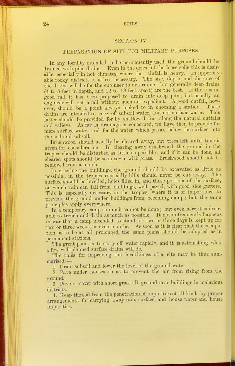 SECTION IV. PREPARATION OF SITE FOR MILITARY PURPOSES. In any locality intended to be permanently used, the ground should be drained with pipe drains. Even in the driest of the loose soils this is desir- able, especially in hot climates, where the rainfall is heavy. In imperme- able rocky districts it is less necessary. The size, depth, and distance of the drains will be for the engineer to determine; but generally deep drains (4 to 8 feet in depth, and 12 to 18 feet apart) are the best. If there is no good fall, it has been proposed to drain into deep pits; but usually an engineer will get a fall without such an expedient. A good outfall, how- ever, should be a point always looked to in choosing a station. These drains are intended to carry off subsoil water, and not surface water. This latter should be provided for by shallow drains along the natural outfalls and valleys. As far as drainage is concerned, we have then to provide for mere surface water, and for the water which passes below the surface into the soil and subsoil. Brushwood should usually be cleared away, but trees left until time is given for consideration. In clearing away brushwood, the gi-ound in the tropics should be disturbed as little as possible; and if it can be done, all cleared spots should be soon sown with grass. Brushwood should not be removed from a marsh. In erecting the buildings, the ground should be excavated as little as possible; in the tropics especially hills should never be cut away. The surface should be levelled, holes filled in, and those portions of the surface, on which rain can fall from buildings, well paved, with good side gutters. This is especially necessary in the tropics, where it is of importance to prevent the ground under buildings from becoming damp; but the same principles apply everywhere. In a temporary camp so much cannot be done; but even here it is desir- able to trench and drain as much as possible. It not unfrequently happens in war that a camp intended to stand for two or three days is kept up for two or three weeks, or even months. As soon as it is clear that the occupa- tion is to be at all prolonged, the same plans should be adopted as in permanent stations. The great point is to carry off water rapidly, and it is astonishing what a few well-planned surface drains will do. The rules for improving the healthiness of a site may be thus sum- marised :— 1. Drain subsoil and lower the level of the ground water. 2. Pave under houses, so as to prevent the air from rising from the ground. 3. Pave or cover with short grass all ground near buildings in malarious districts. 4. Keep the soil from the penetration of impurities of all kinds by proper arrangements for carrying away rain, surface, and house water and house impurities.