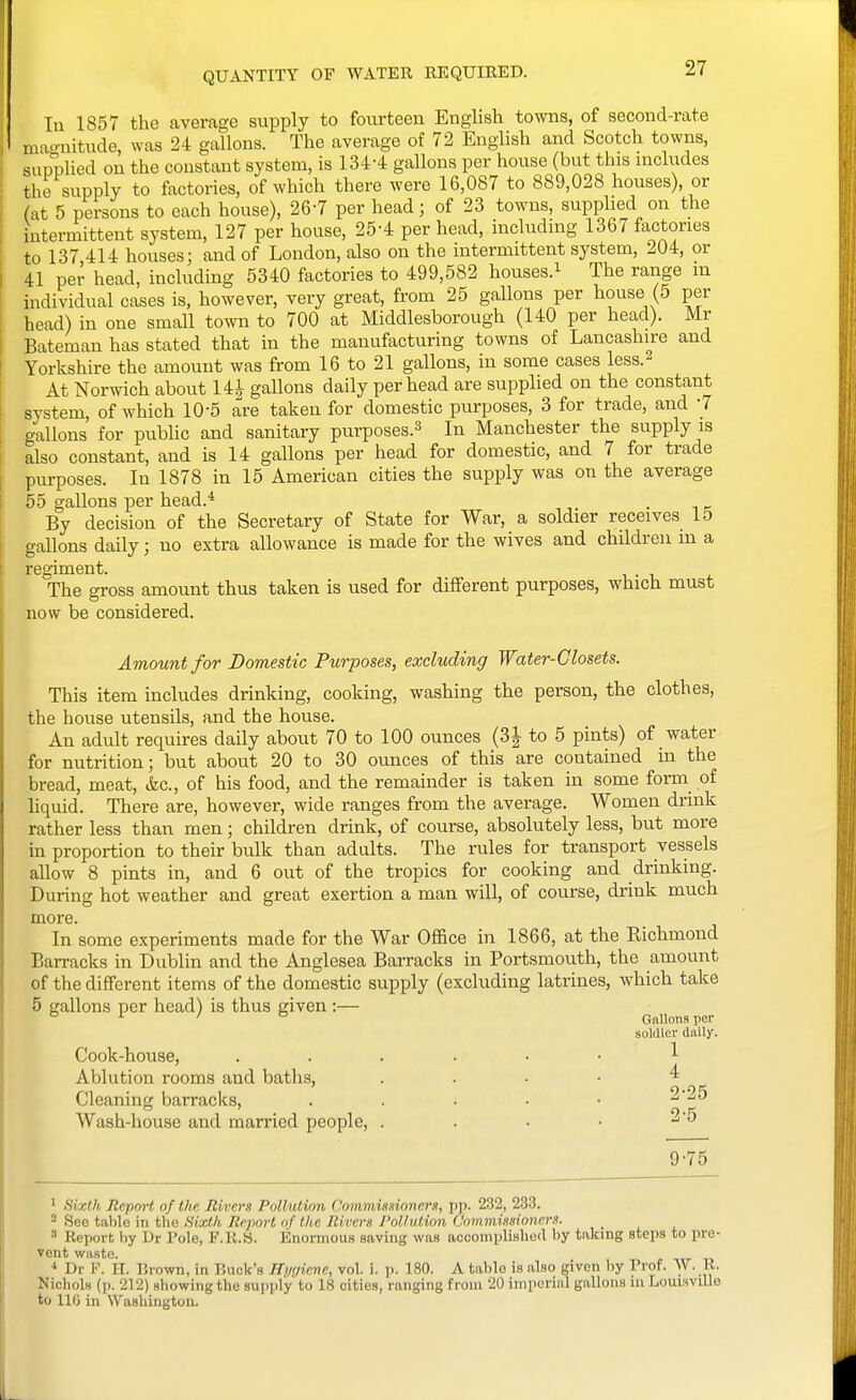 QUANTITY OF WATER EE QUIRED. In 1857 the average supply to fourteen English towns, of second-rate magnitude, was 24 gallons. The average of 72 English and Scotch towns, supplied on the constant system, is 134-4 gallons per house (but this includes the supply to factories, of which there were 16,087 to 889,028 houses), or (at 5 persons to each house), 26-7 per head; of 23 towns, supphed on the intermittent system, 127 per house, 25-4 per head, including 1367 factories to 137 414 houses; and of London, also on the intermittent system, 204, or 41 per head, including 5340 factories to 499,582 houses.^ The range in individual cases is, however, very great, from 25 gallons per house (5 per head) in one small town to 700 at Middlesborough (140 per head). Mr Bateman has stated that in the manufacturing towns of Lancashire and Yorkshire the amount was from 16 to 21 gallons, in some cases less.- At Norwich about 14^ gallons daily per head are supplied on the constant system, of which 10-5 are taken for domestic purposes, 3 for trade, and 7 gallons for public and sanitary purposes.^ In Manchester the supply is also constant, and is 14 gallons per head for domestic, and 7 for trade purposes. In 1878 in 15 American cities the supply was on the average 55 gallons per head.* . i k By decision of the Secretary of State for War, a soldier receives 15 gallons daily; no extra allowance is made for the wives and children m a regiment. The gross amount thus taken is used for different purposes, which must now be considered. Amount for Domestic Purposes, excluding Water-Closets. This item includes drinking, cooking, washing the person, the clothes, the house utensils, and the house. An adult requires daily about 70 to 100 ounces (3i- to 5 pints) of water for nutrition; but about 20 to 30 ounces of this are contained in the bread, meat, &c., of his food, and the remainder is taken in some form of liquid. There are, however, wide ranges from the average. Women drink rather less than men; children drink, of course, absolutely less, but more in proportion to their bidk than adults. The rules for transport vessels allow 8 pints in, and 6 out of the tropics for cooking and drinking. During hot weather and great exertion a man will, of course, drink much more In some experiments made for the War Office in 1866, at the Richmond Barracks in Dublin and the Anglesea Barracks in Portsmouth, the amount of the different items of the domestic supply (excluding latrines, which take 5 gallons per head) is thus given:— ° ^ ' ° Gnllnnsper soldier daily. Cook-house, ...... 1 Ablution rooms and baths, .... 4 Cleaning barracks, . . . ■ • 2'2^ Wash-house and married people, . . • • -'^ 9-75 1 Sixth Report of the Mivers Pollution Commisdoners, pp. 232, 233. 2 See table in the Sixth Report nf the Rivevx Pollution Commissioners. ' Report by Dr Pole, F.R.S. Enormous saving was accomplisliod by taking steps to pre- vent waste. Dr F. H. Brown, in Buck's Hygiene, vol. i. p. 180. A table is also given by Prof. W. R. NicholH (p. 212) showing the supply to 18 cities, ranging from 20 imperial gallons ni LouisvUle to 110 in Washington.