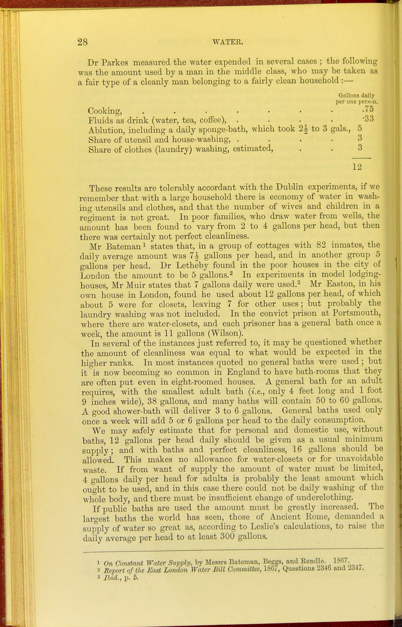 Dr Parkes measured the water expended in several cases ; the following was the amount used by a man in the middle class, who may be taken as a fair type of a cleanly man belonging to a fairly clean household:— Gallons daily per one person. Cooking, -75 Fluids as drink (water, tea, coffee), . . . . 33 Ablution, including a daily sponge-bath, which took 2J to 3 gals., 5 Share of utensil and house-washing, .... 3 Share of clothes (laundry) washing, estimated, . . 3 12 These results are tolerably accordant with the Dublin experiments, if we remember that with a large household there is economy of water in wash- ing utensils and clothes, and that the number of wives and children in a regiment is not great. In poor families, who draw water from wells, the amount has been found to vary from 2 to 4 gallons per head, but then there was certainly not perfect cleanliness. Mr Bateman ^ states that, in a group of cottages with 82 inmates, the daily average amount was 7 J gallons per head, and in another group 5 gallons per head. Dr Letheby found in the poor houses in the city of London the amount to be 5 gallons.^ In experiments in model lodging- houses, Mr Muir states that 7 gallons daily were used.^ Mr Easton, in his own house in London, found he used about 12 gallons per head, of which about 5 were for closets, leaving 7 for other uses; but probably the laundry washing was not included. In the convict prison at Portsmouth, where there are water-closets, and each prisoner has a general bath once a week, the amount is 11 gallons (Wilson). In several of the instances just referred to, it may be questioned whether the amount of cleanliness was equal to what would be expected in the higher ranks. In most instances quoted no general baths were used; but it is now becoming so common in England to have bath-rooms that they are often put even in eight-roomed houses. A general bath for an adult requires, with the smallest adult bath {i.e., only 4 feet long and 1 foot 9 inches wide), 38 gallons, and many baths will contain 50 to 60 gallons. A good shower-bath will deliver 3 to 6 gallons. General baths used only once a week will add 5 or 6 gallons per head to the daily consumption. We may safely estimate that for personal and domestic use, without baths, 12 gallons per head daily should be given as a usual mininuim supply; and with baths and perfect cleanliness, 16 gallons should be allowed. This makes no allowance for water-closets or for unavoidable waste. If from want of supply the amount of water must be limited, 4 gallons daily per head for adults is probably the least amount which ought to be used, and in this case there could not be daily washing of the whole body, and there must be insufficient change of underclothing. If public baths are used the amount must be greatly increased. The largest baths the world has seen, those of Ancient Rome, demanded a supply of water so great as, according to Leslie's calculations, to raise the daily average per head to at least 300 gallons. 1 On Constant Water Supply, by Messrs Bateman, Beggs, and Rendle. 186. 2 Beport of the East London Water Bill Committee, 186/, Questions 2346 and 3 Ibid., p. 5.