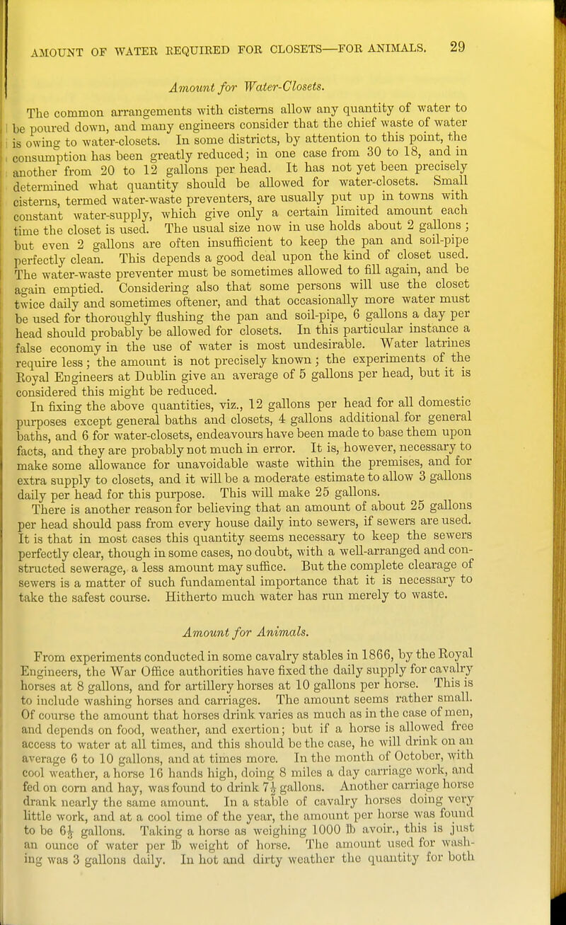 I Amount for Water-Closets. The common arrangements with cisterns allow any quantity of water to 1 be poured down, and many engineers consider that the chief waste of water i is owing to water-closets. In some districts, by attention to this point, the \ consumption has been greatly reduced; in one case from 30 to 18, and ua another from 20 to 12 gallons per head. It has not yet been precisely determined what quantity should be allowed for water-closets. Small cisterns, termed water-waste preventers, are usually put up in towns with constant water-supply, which give only a certain limited amount each time the closet is used. The usual size now in use holds about 2 gallons ; but even 2 gallons are often insufficient to keep the pan and soil-pipe perfectly clean. This depends a good deal upon the kind of closet used. The water-waste preventer must be sometimes allowed to fill again, and be again emptied. Considering also that some persons will use the closet twice daily and sometimes oftener, and that occasionally more water must be used for thoroughly flushing the pan and soil-pipe, 6 gallons a day per head should probably be allowed for closets. In this particular instance a false economy in the use of water is most undesirable. Water latrines require less ; the amount is not precisely known ; the experiments of the Eoyal Engineers at Dublin give an average of 5 gallons per head, but it is considered this might be reduced. In fixing the above quantities, viz., 12 gallons per head for all domestic pui-poses except general baths and closets, 4 gallons additional for general baths, and 6 for water-closets, endeavours have been made to base them upon facts, and they are probably not much in error. It is, however, necessary to make some allowance for unavoidable waste within the premises, and for extra supply to closets, and it will be a moderate estimate to allow 3 gallons daily per head for this purpose. This will make 25 gallons. There is another reason for believing that an amount of about 25 gallons per head should pass from every house daily into sewers, if sewers are used. It is that in most cases this quantity seems necessary to keep the sewers perfectly clear, though in some cases, no doubt, with a well-arranged and con- structed sewerage, a less amount may suffice. But the complete clearage of sewers is a matter of such fundamental importance that it is necessary to take the safest course. Hitherto much water has run merely to waste. Amount for Animals. From experiments conducted in some cavalry stables in 1866, by the Royal Engineers, the War Office authorities have fixed the daily supply for cavalry horses at 8 gallons, and for artillery horses at 10 gallons per horse. This is to include washing horses and carriages. The amount seems rather small. Of course the amount that horses drink varies as much as in the case of men, and depends on food, weather, and exertion; but if a horse is allowed free access to water at all times, and this should be the case, he will drink on an average 6 to 10 gallons, and at times more. In the month of October, with cool weather, ahorse 16 hands high, doing 8 miles a day carriage work, and fed on com and hay, was found to drink 7^ gallons. Another carriage horse drank nearly the same amount. In a stable of cavalry horses doing very little work, and at a cool time of the year, the amount per horse was found to be 6^ gallons. Taking a horse as weighing 1000 ft avoir., this is just an ounce of water per t) weight of horse. The amount used for wash- ing was 3 gallons daily. In hot and dirty weather the quantity for both