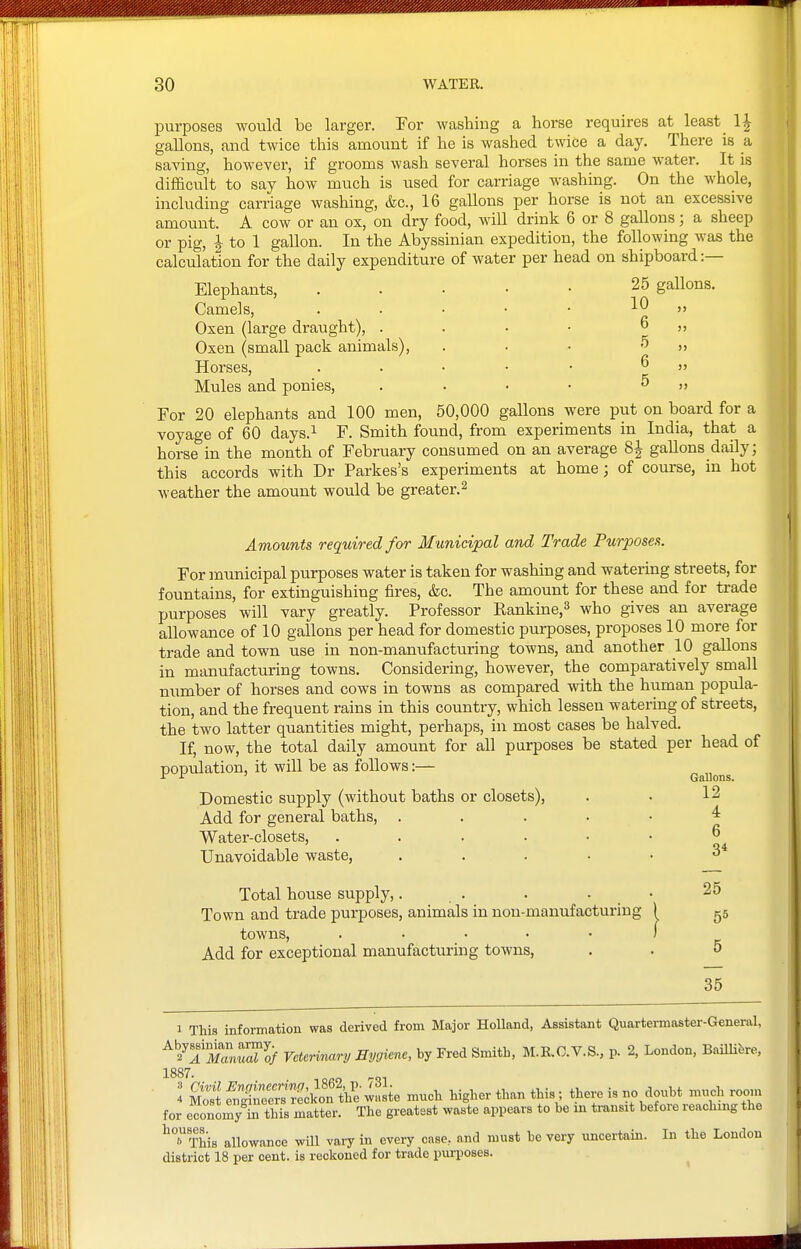 purposes would be larger. Ear washing a horse requires at least IJ gallons, and twice this amount if he is washed twice a day. There is a saving, however, if grooms wash several horses in the same water. It is difficult to say how much is used for carriage washing. On the whole, including carriage washing, &c., 16 gallons per horse is not an excessive amount. A cow or an ox, on dry food, will drink 6 or 8 gallons; a sheep or pig, 1 to 1 gallon. In the Abyssinian expedition, the following was the calculation for the daily expenditure of water per head on shipboard:— Elephants, . . • • • 25 gallons. Camels, . . • • • 10 » Oxen (large draught), . . • • 6 ,, Oxen (small pack animals), . . • ^ » Horses, . . . • • 6 „ Mules and ponies, . . • • 5 „ For 20 elephants and 100 men, 50,000 gallons were put on board for a voyage of 60 days.^ F. Smith found, from experiments in India, that a horse in the month of February consumed on an average 8^ gallons daily; this accords with Dr Parkes's experiments at home ; of course, in hot weather the amount would be greater.^ Amounts required for Municipal and Trade Purposes. For municipal purposes water is taken for washing and watering streets, for fountains, for extinguishing fires, &c. The amount for these and for trade purposes will vary greatly. Professor Rankine,^ who gives an average allowance of 10 gallons per head for domestic purposes, proposes 10 more for trade and town use in non-manufacturing towns, and another 10 gallons in manufacturing towns. Considering, however, the comparatively small number of horses and cows in towns as compared with the human popula- tion, and the frequent rains in this country, which lessen watering of streets, the two latter quantities might, perhaps, in most cases be halved. If, now, the total daily amount for all purposes be stated per head of population, it will be as follows:— Gallons. Domestic supply (without baths or closets), . • 12 Add for general baths, . . . . ■ ^ Water-closets, 6 Unavoidable waste, . .... 3^ Total house supply,. . . . _ • 25 Town and trade purposes, animals in non-manufacturing 1 gs towns, ..... ) Add for exceptional manufacturing towns, . . 5 35 1 This information was derived from Major HoUand, Assistant Quartermaster-General, ^^^iiZ^lf Veterirutry Hygiene, by Fred Smith, M.R.G.V.S., p. 2, London, BaiUifere, 1887. for economy to this matter. The greatest waste appears to be in ti-ausit before reaching the ^'^This allowance will vary in every case, and must be very uncertain. In the London district 18 per cent, is reckoned for trade purposes.