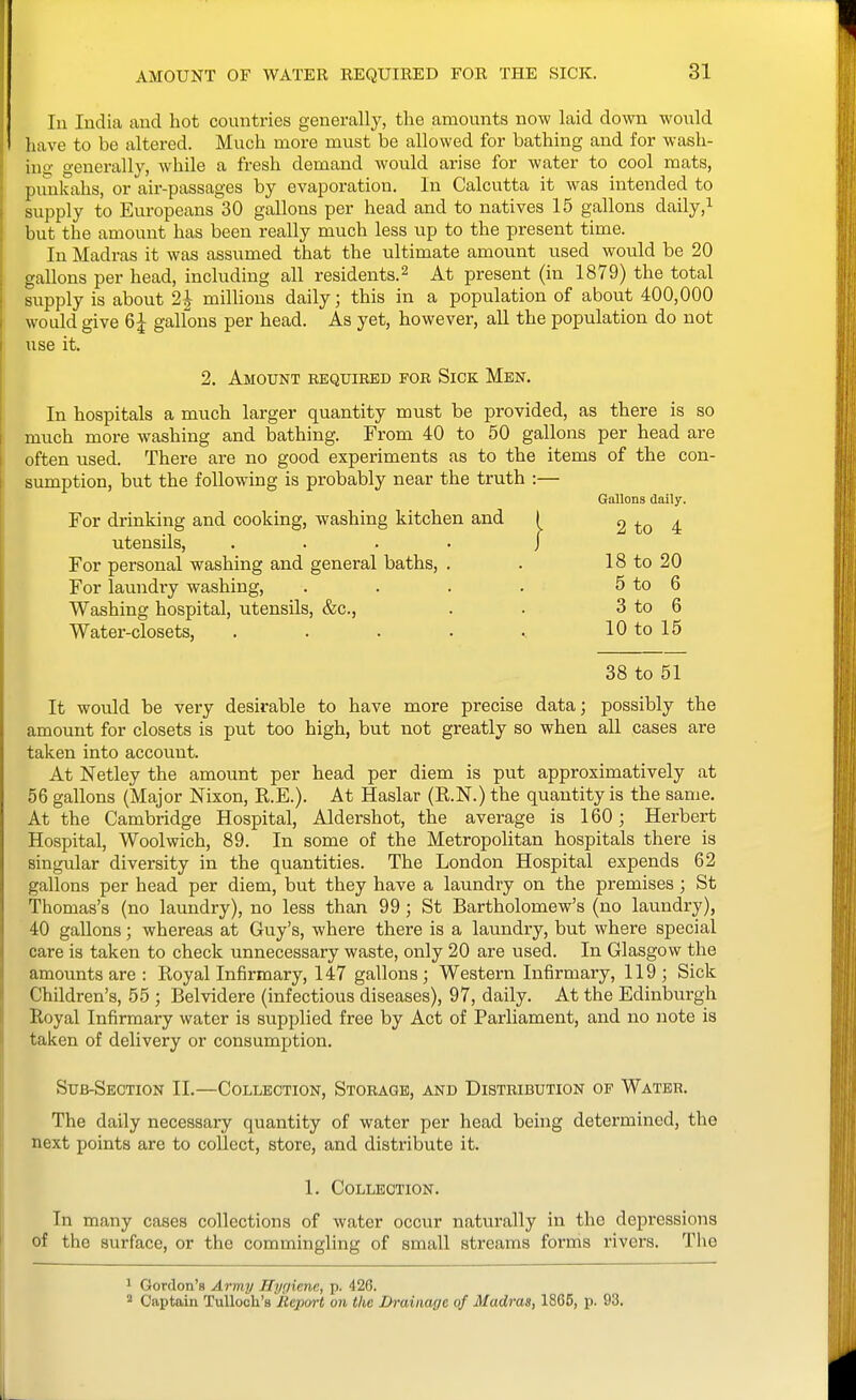 In India and hot countries generally, the amounts now laid down would liave to be altered. Much more must be allowed for bathing and for wash- insj generally, while a fresh demand would arise for water to cool mats, punkahs, or air-passages by evaporation. In Calcutta it was intended to supply to Europeans 30 gallons per head and to natives 15 gallons daily,^ but the amount has been really much less up to the present time. In Madras it was assumed that the ultimate amount used would be 20 gallons per head, including all residents.^ At present (in 1879) the total supply is about 2| millions daily; this in a population of about 400,000 would give 6| gallons per head. As yet, however, aU the population do not use it. 2. Amount bequired for Sick Men. In hospitals a much larger quantity must be provided, as there is so much more washing and bathing. From 40 to 50 gallons per head are often used. There are no good experiments as to the items of the con- sumption, but the following is probably near the truth :— Gallons daily. For drinking and cooking, washing kitchen and I 2 to 4 utensils, For personal washing and general baths. For laundry washing. Washing hospital, utensils, &c., Water-closets, 18 to 20 5 to 6 3 to 6 10 to 15 38 to 51 It would be very desirable to have more precise data; possibly the amount for closets is put too high, but not greatly so when all cases are taken into account. At Netley the amount per head per diem is put approximatively at 56 gallons (Major Nixon, R.E.). At Haslar (R.N.) the quantity is the same. At the Cambridge Hospital, Aldershot, the average is 160; Herbert Hospital, Woolwich, 89. In some of the Metropolitan hospitals there is singular diversity in the quantities. The London Hospital expends 62 gallons per head per diem, but they have a laundry on the premises ; St Thomas's (no laundry), no less than 99; St Bartholomew's (no laundry), 40 gallons; whereas at Guy's, where there is a laundry, but where special care is taken to check unnecessary waste, only 20 are used. In Glasgow the amounts are : Royal Infirmary, 147 gallons ; Western Infirmary, 119 ; Sick Children's, 55 ; Belvidere (infectious diseases), 97, daily. At the Edinburgh Royal Infirmary water is supplied free by Act of Parliament, and no note is taken of delivery or consumption. Stjb-Seotion 11.—Collection, Storage, and Distribution of Water. The daily necessary quantity of water per head being determined, the next points are to collect, store, and distribute it. 1. Collection. In many cases collections of water occur naturally in the depressions of the surface, or the commingling of small streams forms rivers. Tlie 1 Gordon's Army Hypiene, p. 426. 2 Captain TuUooIi'b iteporl on the Drainage of Madras, 1865, p. 93.