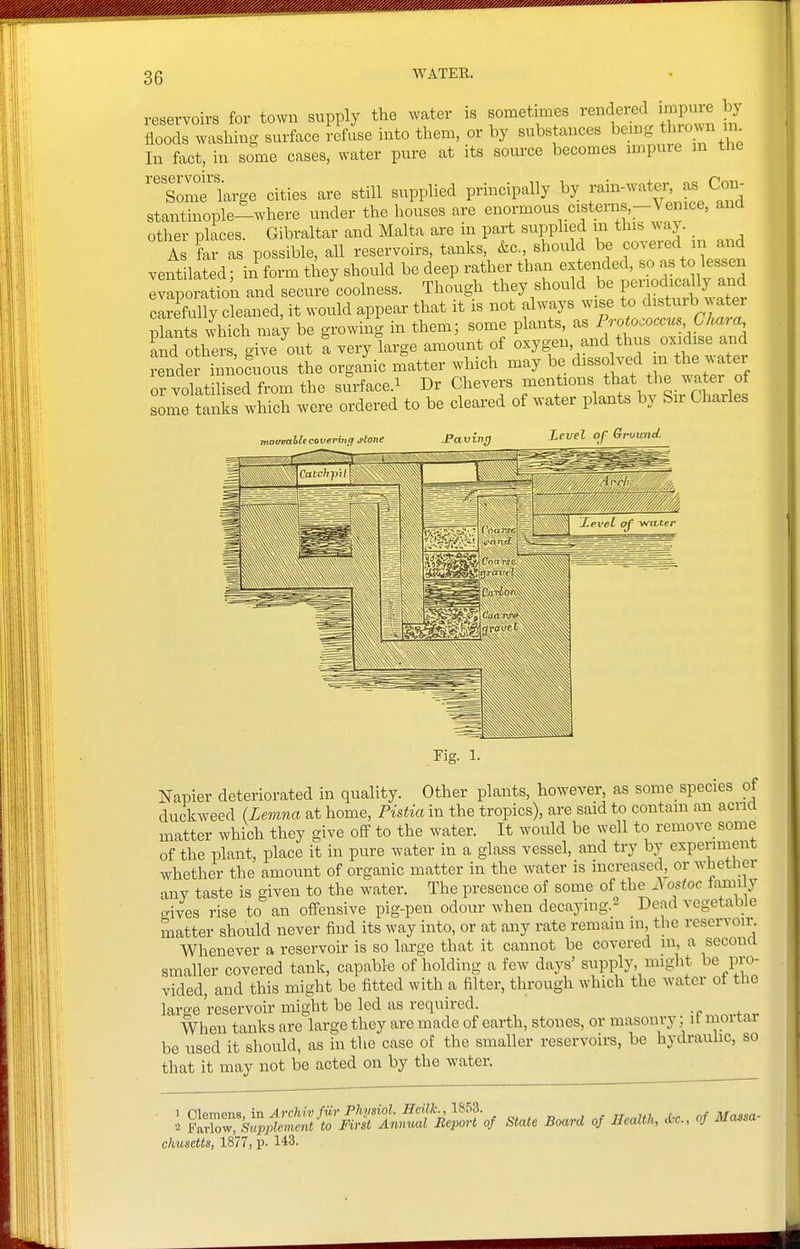 reservoirs for town supply the water is sometimes rendered impure by floods washing surface refuse into them, or by substances being thio>.n In fact, in some cases, water pure at its source becomes impure in the Some large cities are still supplied principally by f^^-^^^^l^X^, stantinople-where under the houses are enormous cistenis,-Vemce, and other places. Gibraltar and Malta are in part supplied m this waj As far as possible, all reservoirs, tanks, &c., should be covered in and ventilated; in form they should be deep rather than extended, so as to lessen Ivaporation and secure coolness. Though they should be periodically and cLefully cleaned, it would appear that it is not always wise to disturb water plants which may be growiig in them; some plants, as Protococcus Chara and others give out a very large amount of oxygen, and thus oxidise and rend ii noc'ious the organic matter which may be ^isso ved m the water or volatilised from the surface.^ Dr Chevers mentions that the watei of some tanks which were ordered to be cleared of water plants by Sir Charles ntotreahlccovenuq stone Paving J.euel of GrvicTtcL Fig. 1- Napier deteriorated in quality. Other plants, however, as some species of duckweed (Lemna at home, Pistia in the tropics), are said to contain an acria matter which they give off to the water. It would be well to remove some of the plant, place it in pure water in a glass vessel, and try by experiment whether the amount of organic matter in the water is increased, or whetlier any taste is given to the water. The presence of some oi the ^ ostoc fami y gives rise to an offensive pig-pen odour when decaying.- Dead vegetable matter should never find its way into, or at any rate remain in, the reservoir. Whenever a reservoir is so smaller covered tank, capable of holding a few days' supply, might be pio- vided, and this might be fitted with a filter, through which the water of the large'reservoir might be led as required. When tanks are large they are made of earth, stones, or masonry; it mortar be used it should, as in tiie case of the smaller reservoirs, be hydrauhc, so that it may not be acted on by the water. I f^^^^^^i!:Tt^^of state Boara of Hcaltk, .Oc. of Massa- chusetts, 1877, p. 143.