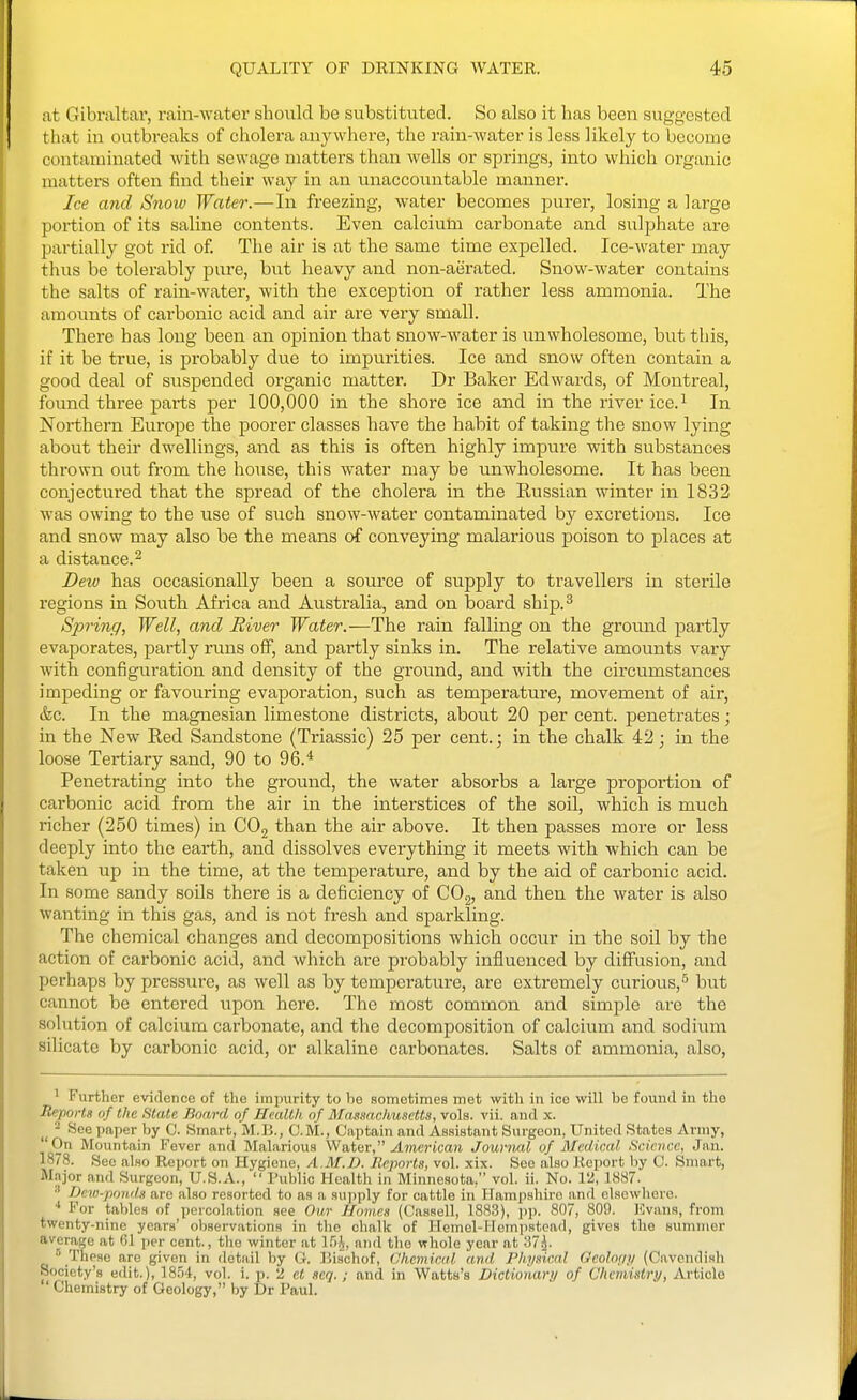 at Gibraltai, rain-water should be substituted. So also it has been suggested that in outbreaks of cliolera anywhere, the rain-water is less likely to become contaminated with sewage matters than wells or springs, into which organic matters often find their way in an unaccountable manner. Ice and Snoiv Water.—In freezing, water becomes purer, losing a large portion of its saline contents. Even calcium carbonate and sulphate are partially got rid of. The air is at the same time expelled. Ice-water may thus be tolerably pure, but heavy and non-aerated. Snow-water contains the salts of rain-water, with the exception of rather less ammonia. The amounts of carbonic acid and air are very small. There has long been an opinion that snow-water is unwholesome, but this, if it be true, is probably due to impurities. Ice and snow often contain a good deal of suspended organic matter. Dr Baker Edwards, of Montreal, found three parts per 100,000 in the shore ice and in the river ice.^ In Northern Europe the poorer classes have the habit of taking the snow lying about their dwellings, and as this is often highly impure with substances thrown out from the house, this water may be unwholesome. It has been conjectured that the spread of the cholera in the Eussian winter in 1832 was owing to the use of such snow-water contaminated by excretions. Ice and snow may also be the means of conveying malarious poison to places at a distance.^ Deiu has occasionally been a source of supply to travellers in sterile regions in South Africa and Australia, and on board ship.^ Spring, Well, and River Water.—The rain falling on the ground partly evaporates, partly runs off, and partly sinks in. The relative amounts vary with configuration and density of the ground, and with the circumstances impeding or favouring evaporation, such as temperature, movement of air, &c. In the magnesian limestone districts, about 20 per cent, penetrates; in the New Red Sandstone (Triassic) 25 per cent.; in the chalk 42; in the loose Tertiary sand, 90 to 96.* Penetrating into the ground, the water absorbs a large proportion of carbonic acid from the air in the interstices of the soil, which is much richer (250 times) in CO2 than the air above. It then passes more or less deeply into the earth, and dissolves everything it meets with which can be taken up in the time, at the tempei-ature, and by the aid of carbonic acid. In some sandy soils there is a deficiency of COg, and then the water is also wanting in this gas, and is not fresh and sparkling. The chemical changes and decompositions which occur in the soil by the action of carbonic acid, and which are probably influenced by diffusion, and perhaps by pressure, as well as by temperature, are extremely curious,^ but cannot be entered upon here. The most common and simjale are the solution of calcium carbonate, and the decomposition of calcium and sodium silicate by carbonic acid, or alkaline carbonates. Salts of ammonia, also, ^ Further evidence of the impurity to be sometimes met with in ice will be found in the Reports of the State Board of Health of Massachusetts, vols. vii. and x. - See paper by C. Smart, M.B., CM., Captain and Assistant Surgeon, United States Army, On Mountain I''evor and Malarious Water, .dmcricaft Jouviud of Medical Science, Jan. 1878. Sec also Report on Hygiene, A.M.D. Reports, vol. xix. See also Report by C. Sninrt, Major and Surgeon, U.S.A.,  Public Health in Minnesota, vol. ii. No. 12, 1887. ''' Dew-powls are also resorted to as a supply for cattle in Hampshire and elsowhoro. ■* For tallies of percolation see Our Homes (Cassell, 1883), pp. 807, 809. Kvnns, from twenty-nine years' observations in the chalk of Hemel-Hempstead, gives the summer average at 61 per cent., tlie winter at 1.^)^, and the whole year at 37^.  These are given in detail by O. Bischof, Chemical and, Phi/sical Gcohnip (Cavendish Society's edit.), 18.54, vol. i. p. 2 ct seq. ; and in Watts's Dictionari/ of Chemistry, Article ' Chemistry of Geology, by Dr Paul.