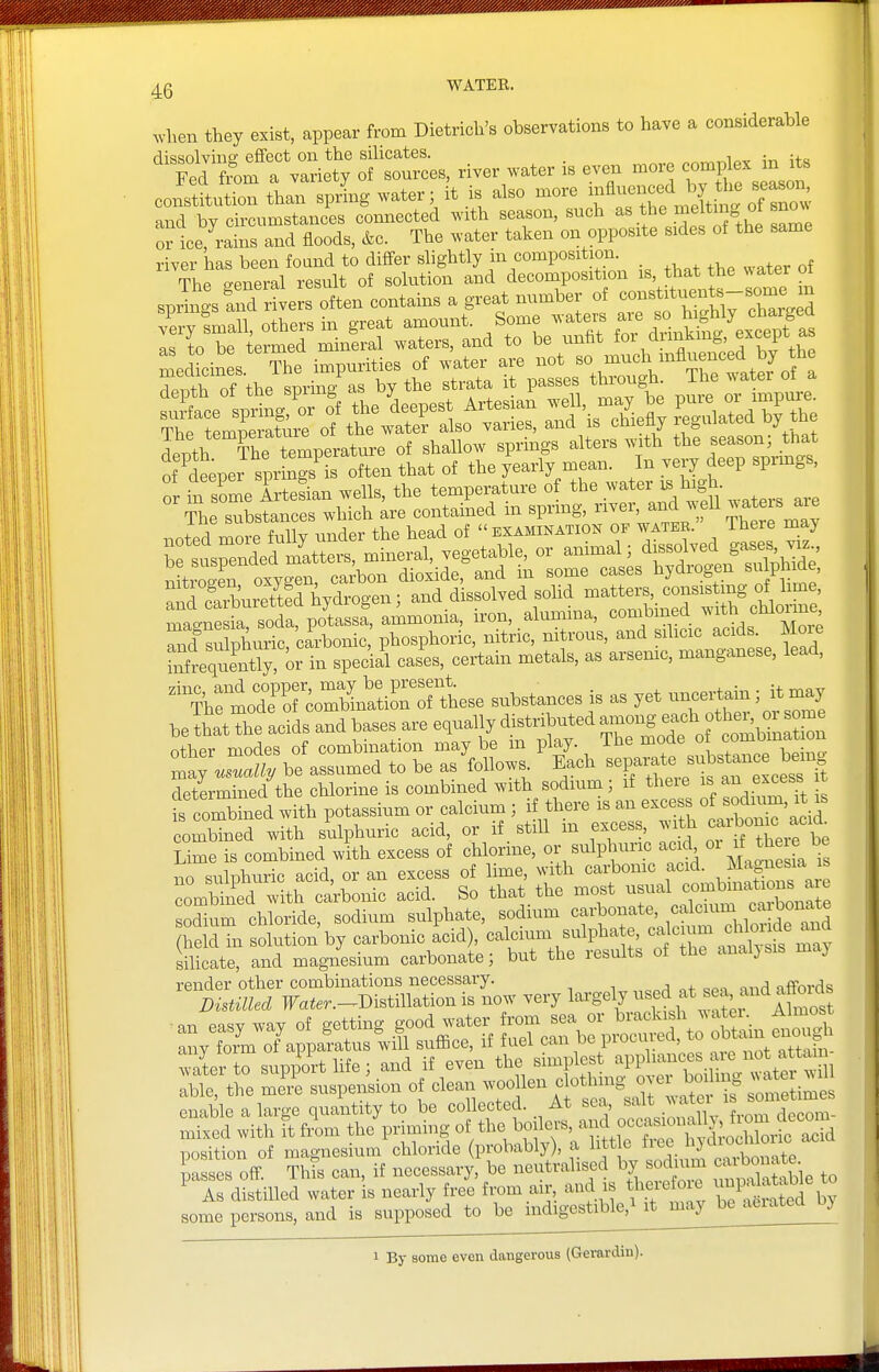 ^vhen they exist, appear from Dietrich's observations to have a considerable dissolvina: effect on the silicates. , . .. Fed fx^om a variety of sources, river water is even more co^ip^^;^ constitution than spring water; it is also more ^f^^^'^f^l^^ and by circumstances connected with season, such as the meltmg ot snm^ or ice, rains and floods, &c. The water taken on opposite sides of the same river has been foand to differ slightly in composition. The general result of solution and decomposition that the ^ ater o Tr^h of the sprin/as by the strata it passes through. The water ot a o in some Artesian wells, the temperature of the ?-terj. high. The substances which are contained m sprmg, ^^f' 7;];,f^ ^^^'^^^^^ A fiiiw imrlpr the head of  examination of water. iHeie may niilsulnhuric carbonic, phosphoric, nitric, nitrous, and sdicic acids. Moie fiAeqt^Cor in special cases, certain metals, as arsenic, manganese, lead, ^^^^Cl^orc^^^^^^^^^^ substances is as yet — it may be that the acids and bases are equally distributed among «ff f ^^^^^^^ other modes of combination may be in play. The mode o combinat on maj w^^ be assumed to be as follow. Each -P-^^^^^^^^^^^ determined the chlorine is combined with sodium; if theie ^^^^ excess t fs corbiued with potassium or calcium ; if there is an -ces^ of sod^^^^^ combined with sulphuric acid, or if still m excess, with .^^^^^^ Lime is combined with excess of chlorme, or sulphuric ac d^ oi if there be no sulphuric acid, or an excess of lime, with carbomc acid, ^lagnesia ib ?ombtVd ™th^ acid. So that the most usual sodium chloride, sodium sulphate, sodium carbonate, ^^^^l'^^^^. J^^^^^^^^ held in solution by carbonic acid), calcium sulpha e, ^^J'^j;;^ ^^^^^^^^^^^^^^ silicate, and magnesium carbonate; but the results of the analysis maj render other combinations necessary. , affords DistiUed PTater.-^Distillation is now very lai-gely ^^J.f/^^^^^'^^^^ an easy way of getting g.od water fit any form of apparatus will sufBce, if fuel can oe piocuiLu, ^ff^X.- waterto support life; and if even the simplest ^PP able, the meVe suspension of clean -^f'^-f.^'^'^^Z^^^^^^^ enable a large quantity to be collected. At sea, ^^^^ ' ^ mixed with it from the priming of the boilers, ^f °f f t^^h J^^^ position of magnesium chloride (probably), a litt e f^^^^^^*-;^^^^^^^^^^ passes off. This can, if necessary, be neutralised by sodium caibo^^^^^^ ^ As distilled water is nearly free from air, and is therefoie ^P^^^;^^ some persons, and is supposed to be indigestible,^ it may be aeiatea Dy 1 By some even dangerous (Gerardiu).