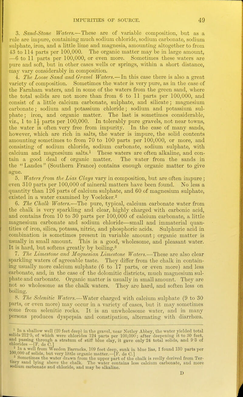 3. Smid-Stone Waters.—These are of variable composition, but as a rule are impure, contaii^ing much sodium chloride, sodium carbonate, sodium sulphate, iron, and a little lime and magnesia, amounting altogether to from 43 to 114 parts per 100,000. The organic matter may be in large amount, —6 to 11 parts per 100,000, or even more. Sometimes these waters are pure and soft, but in other cases wells or sjjrings, within a short distance, -may vary considerably in composition. 4. The Loose Sand and Gravel Waters.—In this case there is also a great variety of composition. Sometimes the water is very pure, as in the case of the Farnham waters, and in some of the waters from the green sand, where the total solids are not more than from 6 to 11 parts per 100,000, and consist of a little calcium carbonate, sulphate, and silicate; magnesium carbonate; sodium and potassium chloride; sodium and potassium sul- phate ; iron, and organic matter. The last is sometimes considerable, viz., 1 to IJ parts per 100,000. In tolerably pure gravels, not near towns, the water is often very free from impurity. In the case of many sands, however, which are rich in salts, the water is impure, the solid contents amounting sometimes to from 70 to 100 parts per 100,000, or more, and consisting of sodium chloride, sodium carbonate, sodium sulphate, with calcium and magnesium salts. ^ These waters are often alkaline, and con- tain a good deal of organic matter. The water from the sands in the  Landes (Southern France) contains enough organic matter to give ague. 5. Waters from the Lias Clays vary in composition, but are often impure ; even 310 parts per 100,000 of mineral matters have been found. No less a quantity than 126 parts of calcium sulphate, and 60 of magnesium sulphate, existed in a water examined by Voelcker.^ 6. The Chalk Waters.—The pure, typical, calcium carbonate water from the chalk is very sparkling and clear, highly charged with carbonic acid, and contains from 10 to 30 parts per 100,000 of calcium carbonate, a little magnesium carbonate and sodium chloride—small and immaterial quan- tities of iron, silica, potassa, nitric, and phosphoric acids. Sulphuric acid in combination is sometimes present in variable amount; organic matter is usually in small amount. This is a good, wholesome, and pleasant water. It is hard, but softens greatly by boiling.^ 7. The Limestone and Magnesian Limestone Waters.—These are also clear sparkling waters of agreeable taste. They differ from the chalk in contain- ing usually more calcium sulphate (6 to 17 parts, or even more) and less carbonate, and, in the case of the dolomitic districts, much magnesium sul- phate and carbonate. Organic matter is usually in small amount. They are not so wholesome as the chalk waters. They are hard, and soften less on boiling. 8. Tlie Selenitic Waters.—Water charged with calcium sulphate (9 to 30 parts, or even more) may occur in a variety of cases, but it may sometimes come from selenitic rocks. It is an unwholesome water, and in many persons produces dyspepsia and constipation, alternating with diarrhoea. ' In a shallow well (20 feet deep) in the gravel, near Netley Abbey, the water yielded total solids 212-.), of which were chlorides 124 parts per 100,000 ; after deepening it to HO feet, and i)assing through a stratum of stiff blue clay, it gave only 24 total solids, and 9'3 of chlorides —[F. do C] J* In a well from Weodon Barracks, 109 feet deep, sunk in blue lias, I found 130 parts per 100,000 of solids, but very little organic matter.—[F. de 0.] •'' Sometimes the water drawn from tlie upper part of the chalk is really derived from Ter- tiary sand lying above the clialk. The water contains less calcium carbonate, and more sodium carbonate and chloride, and may be alkaline. D