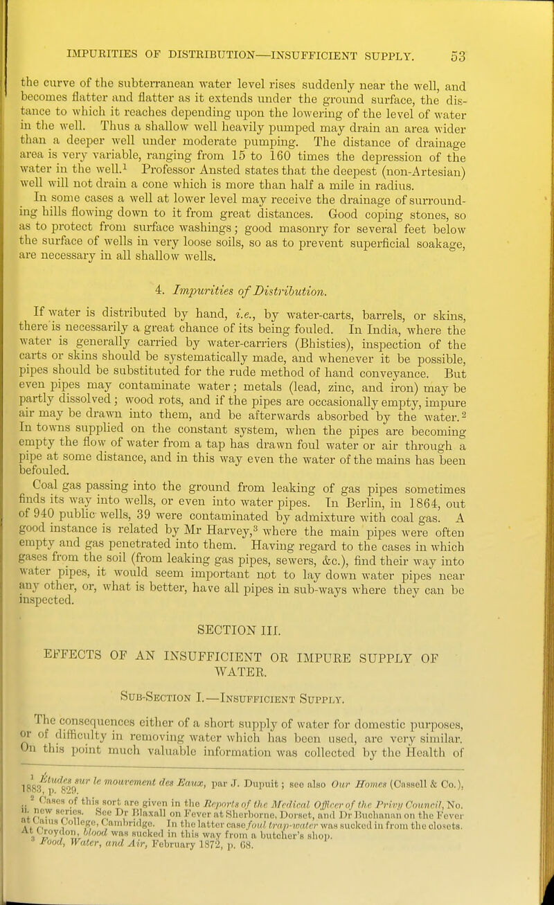 the curve of the subterranean water level rises suddenly near the well, and becomes flatter and flatter as it extends under the ground surface, the dis- tance to which it reaches depending ujion the lowering of the level of water in tlie well. Thus a shallow well heavily iDumped may drain an area wider than a deeper well under moderate pumping. The distance of drainage area is very variable, ranging from 15 to 160 times the depression of the water in the well.i Professor Ansted states that the deepest (non-Artesian) well will not drain a cone which is more than half a mile in radius. In some cases a well at lower level may receive the drainage of surround- ing hills flowing down to it from great distances. Good coping stones, so as to protect from surface washings; good masonry for several feet below the surface of wells in very loose soils, so as to prevent superficial soakage, are necessary in all shallow wells. 4. Impurities of Distribution. If water is distributed by hand, i.e., by water-carts, barrels, or skins, there'is necessarily a great chance of its being fouled. In India, where the water is generally carried by water-carriers (Bhisties), inspection of the carts or skins should be systematically made, and whenever it be possible, pipes should be substituted for the rude method of hand conveyance. But even pipes may contaminate water; metals (lead, zinc, and iron) may be partly dissolved; wood rots, and if the pipes are occasionally empty, impure air may be drawn into them, and be afterwards absorbed by the water. 2 In towns supplied on the constant system, when the pipes are becoming empty the flow of water from a tap has drawn foul water or air through a pipe at some distance, and in this way even the water of the mains has been befouled. Coal gas passing into the ground from leaking of gas pipes sometimes finds its way into wells, or even into water pipes. In Berlin, in 1864, out of 940 public wells, 39 were contaminated by admixture with coal gas. A good mstance is related by Mr Harvey,^ where the main pipes were often empty and gas penetrated into them. Having regard to the cases in which gases from the soil (from leaking gas pipes, sewers, &c.), find their wa,y into water pipes, it would seem important n,ot to lay down water pipes near any other, or, what is better, have all pipes in sub-ways where they can be inspected. SECTION III. EFFECTS OF AN INSUFFICIENT OE IMPURE SUPPLY OF WATER. Sub-Section I.—Insufficient Supply. The consequences either of a short supply of water for domestic purposes, or of difficulty in removing water which has been used, are very similar. On this point much valuable information was collected by the Health of 188,3^'l)'8''9'' ^'^^ J- Dupuit; see also Our Homes (Cnssell & Co.), = Cases of this sort are given in the Jtrpnrt.R of ihc MpiHfinl Officer of the Privi/ Cnnnrif, No. 11. new scries. See Dr P.laxall on Fever at Sherborne, Doi'set, and I)r Buchanan on the Fever iiy^ams College, Cambridge. In tlio latter caso/o(«/, trap-walcr was siiokud in from the closets. At Croydon, ?>too(/ was sucked in this way from a butcher's shop. I'ood, Water, and Air, February 1872, p. 08.