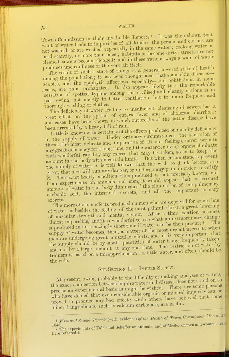 not washed, or are washed repeatedly m the same l^^''.'^'''^^^^ ^^t n^ed scantiiv or more than once; habitations become duty, streets aie i cTelSrfews become, clo^^^^^ and in these various ways a want of water produces uncleanliiiess of the very air itselt. ^ ^ ^ The result of such a state of things is a general lowered J-^^^ f ™ part owing, not merely to better ventilation, but to more treque ^XtSnifo^ir lUing to insufficient « e l^hL'^ xrstL^\xul^;s^effeots.p.od.^^^^^^ in the supply of water. Under »X„Tr 3- n^^^^^^^^ it The exact bodily condition thus produced is not pieciseiy ' carbonic acid, the intestinal excreta, and all the impoiiau Thfmore obvious effects produced on men wl- - fepriv^^^^^^^^^^^^^ of water, is besides the feeling of the most t'omes of muscular strength and mental vigour. ^^''''^''^^^^^^^^^ change almost impossible, and:it is wonderful to see what an e^^jaoidn^^^^^^ „ is produced in an amazingly short time if water can be ^h^n piocuieo^ l^ly Of water becomes,^Ln, ^-^tter of the m« men are undergoing great muscular ^ffo^^^V^^^'l;,^, ^[.eqv ently taken, the supply should be by small ^--^^^^^'^[''^^^^^ and not by a large amount at any one time _ The lest ictio^ ^^^^^^^^ trainers is based on a misapprehension : a little ^^atel, ana u , the rule. Sub-Section II.—Impubb Supply. At. present, o.ing probably to the ^^^^^^J^^^^^rS W ^- the exact connection between impure watei jj^'^^^ ^^me persons precise an experimental basis as might be wished, ^hei e a e son i ^ho have deSed that -- considerable orga^^^^^^^^^^ proved to produce any bad eftect; while o^heis ha c mineral ingredients, such as calcium carbonate^ieusetui^ ^ 1 First ana Second Beports (with evidence) of tke HeaUk of Toror. Comnission, 1844 and ^^.fihe experiments of Falckand Scheffer o„ animals, and of Hosier onmen and women, are here referred to.